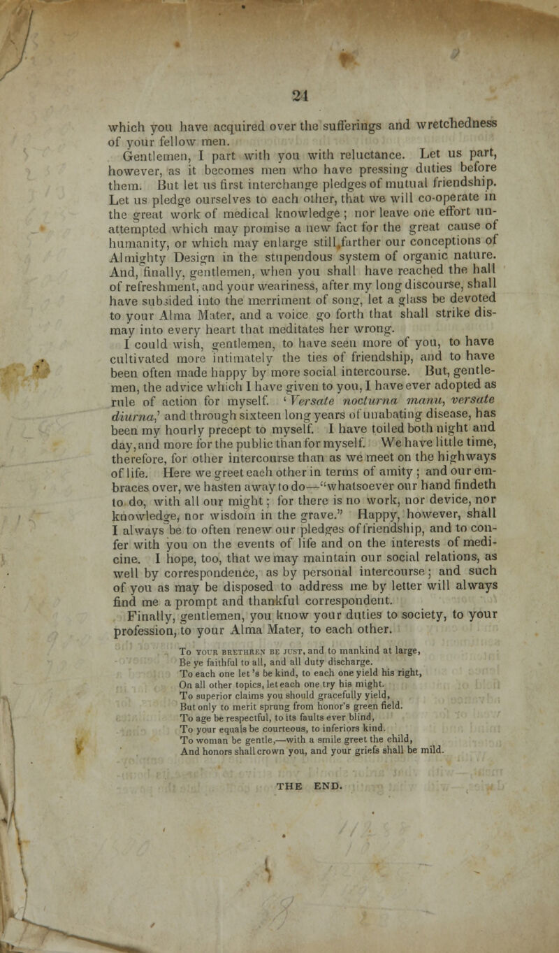 21 which you have acquired over the sufferings and wretchedness of your fellow men. Gentlemen, I part with you with reluctance. Let us part, however, as it becomes men who have pressing duties before them. But let us first interchange pledges of mutual friendship. Let us pledge ourselves to each other, that we will co-operate in the great work of medical knowledge ; nor leave one effort un- attempted which may promise a new fact for the great cause of humanity, or which may enlarge still„farther our conceptions of Almighty Design in the stupendous system of organic nature. And,finally, gentlemen, when you shall have reached the hall of refreshment, and your weariness, after my long discourse, shall have subsided into the merriment of sons:, let a glass be devoted to your Alma Mater, and a voice go forth that shall strike dis- may into every heart that meditates her wrong. I could wish, aentlemen, to have seen more of you, to have cultivated more intimately the ties of friendship, and to have been often made happy by more social intercourse. But, gentle- men, the advice which 1 have given to you, I have ever adopted as rule of action for myself. ' Ycrsate vochirna manu, versate diurna? and through sixteen long years ofunabating disease, has been my hourly precept to myself. I have toiled both night and day, and more for the public than for myself. We have little time, therefore, for other intercourse than as we meet on the highways of life. Here we greet each other in terms of amity ; and our em- braces over, we hasten away to do—whatsoever our hand findeth to do, with all our might; for there is no work, nor device, nor knowledge, nor wisdom in the grave. Happy, however, shall I always be to often renew our pledges of friendship, and to con- fer with you on the events of life and on the interests of medi- cine. I hope, too, that we may maintain our social relations, as well by correspondence, as by personal intercourse; and such of you as may be disposed to address me by letter will always find me a prompt and thankful correspondent. Finally, gentlemen, you know your duties to society, to your profession, to your Alma Mater, to each other. To your brethren be just, and to mankind at large, Be ye faithful to all, and all duty discharge. To each one let's be kind, to each one yield his right, On all other topics, let each one try his might. To superior claims you should gracefully yield, But only to merit sprung from honor's green field. To age be respectful, to its faults ever blind, To your equals be courteous, to inferiors kind. To woman be gentle,—with a smile greet the child, And honors shall crown you, and your griefs shall be mild. THE END.
