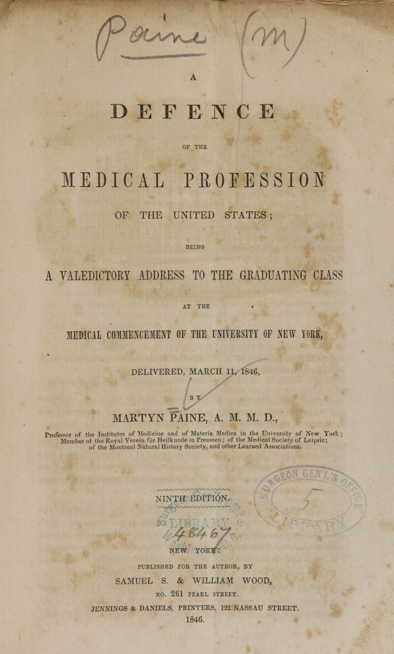 (90^y^c > r\ ■ DEFENCE OF THE MEDICAL PROFESSION OF THE UNITED STATES; BEING A VALEDICTORY ADDRESS TO THE GRADUATING CLASS AT THE . MEDICAL COMMENCEMENT OF THE UNIVERSITY OF NEW YORK, DELIVERED, MARCH 11, 1846, MARTYN PAINE, A. M. M. D., Frofe^or of the Institutes of Medicine and of Materia Medica in the University of New York : Member of the Royal Verein fur Heilkunde in Preussen ; of the Medical Society of Leipsic; of the Montreal Natural Histery Society, and other Learned Associations. NINTH EDITION. NEW YORK: PUBLISHED FOR THE AUTHOR, BY SAMUEL S. & WILLIAM WOOD, NO. 261 PEARL STREET. JENNINGS & DANIELS, PRINTERS, 122 NASSAU STREET. 1846.