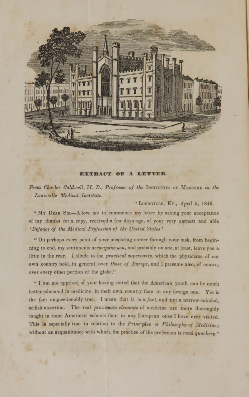 EXTRACT OF A LETTER From Charles Caldwell, M. B., Professor of the Institutes of Medicine in the Louisville Medical Institute.  Louisville, Ky., April 5, 1846.  My Dear Sir—Allow me to commence my letter by asking your acceptance of my thanks for a copy, received a few days ago, of your very earnest and able 'Defence of the Medical Profession of the United States.'  On perhaps every point of your unsparing career through your task, from begin- ning to end, my sentiments accompany you, and probably on one, at least, leave you a little in the rear. I allude to the practical superiority, which the physicians of our own country hold, in general, over those of Europe, and I presume also, of course, over every other portion of the globe.  I am not apprised of your having stated that the American youth can be much better educated in medicine in their own country than in any foreign one. Yet is the fact unquestionably true. I mean that it is a fact, and not a narrow-minded, selfish assertion. The real proximate elements of medicine are more thoroughly taught in some American schools than in any European ones I have ever visited. This is especially true in relation to (he Principles or Philosophy of Medicine; without an acquaintance with which, the practice of the profession is rank quackery.