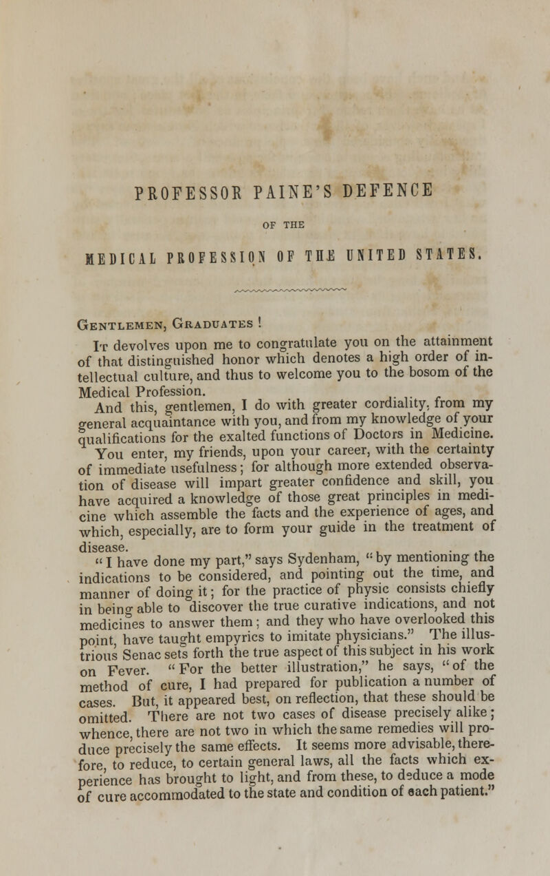 PROFESSOR PAINE'S DEFENCE OF THE MEDICAL PROFESSION OF TEE UNITED STATES Gentlemen, Graduates ! It devolves upon me to congratulate you on the attainment of that distinguished honor which denotes a high order of in- tellectual culture, and thus to welcome you to the bosom of the Medical Profession. And this, gentlemen, I do with greater cordiality, from my general acquaintance with you, and from my knowledge of your qualifications for the exalted functions of Doctors in Medicine. You enter, my friends, upon your career, with the certainty of immediate usefulness; for although more extended observa- tion of disease will impart greater confidence and skill, you have acquired a knowledge of those great principles in medi- cine which assemble the facts and the experience of ages, and which, especially, are to form your guide in the treatment of disease. , . . .  I have done my part, says Sydenham, « by mentioning the indications to be considered, and pointing out the time, and manner of doing it; for the practice of physic consists chiefly in beino- able to discover the true curative indications, and not medicines to answer them; and they who have overlooked this point have taught empyrics to imitate physicians. The illus- trious Senac sets forth the true aspect of this subject in his work on Fever. For the better illustration, he says, of the method of cure, I had prepared for publication a number of cases. But, it appeared best, on reflection, that these should be omitted. There are not two cases of disease precisely alike; whence, there are not two in which the same remedies will pro- duce precisely the same effects. It seems more advisable, there- fore, to reduce, to certain general laws, all the facts which ex- perience has brought to light, and from these, to deduce a mode of cure accommodated to the state and condition of each patient.