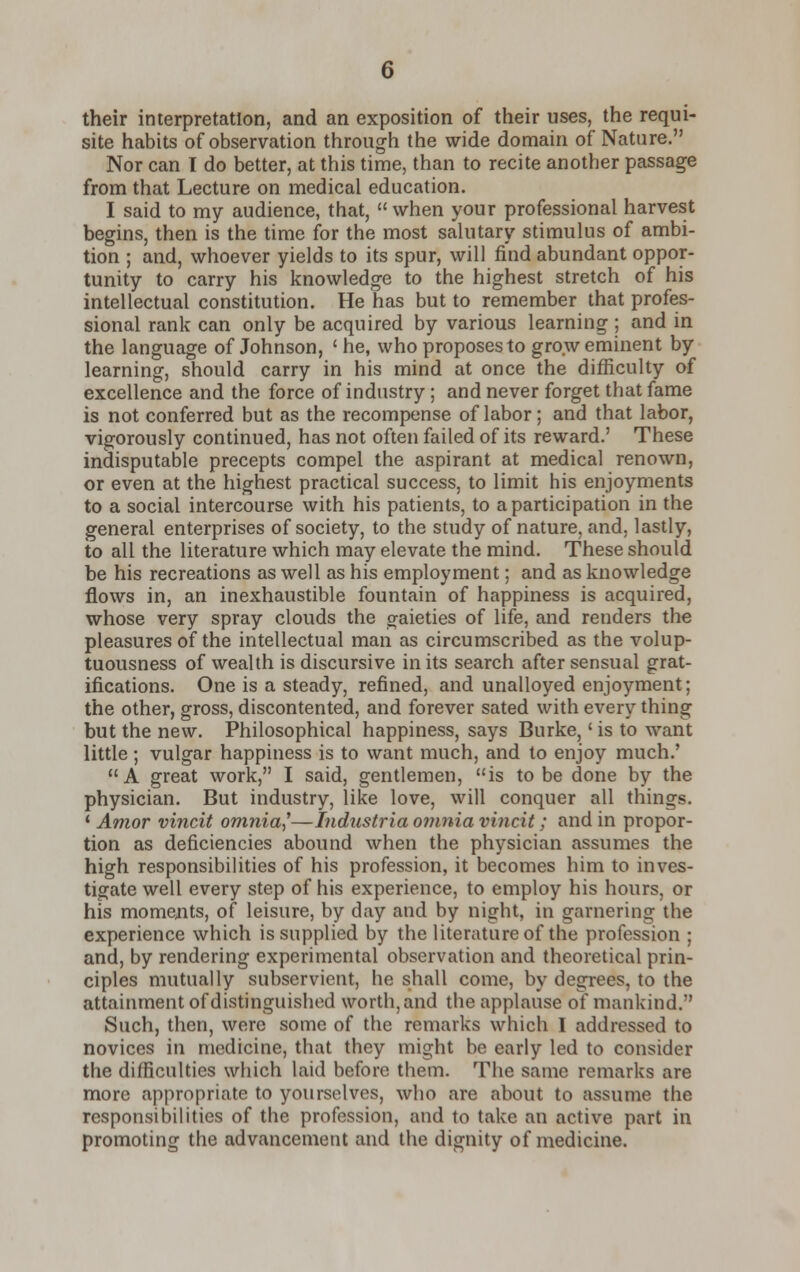 their interpretation, and an exposition of their uses, the requi- site habits of observation through the wide domain of Nature. Nor can I do better, at this time, than to recite another passage from that Lecture on medical education. I said to my audience, that,  when your professional harvest begins, then is the time for the most salutary stimulus of ambi- tion ; and, whoever yields to its spur, will find abundant oppor- tunity to carry his knowledge to the highest stretch of his intellectual constitution. He has but to remember that profes- sional rank can only be acquired by various learning ; and in the language of Johnson, ' he, who proposes to grow eminent by learning, should carry in his mind at once the difficulty of excellence and the force of industry; and never forget that fame is not conferred but as the recompense of labor; and that labor, vigorously continued, has not often failed of its reward.' These indisputable precepts compel the aspirant at medical renown, or even at the highest practical success, to limit his enjoyments to a social intercourse with his patients, to a participation in the general enterprises of society, to the study of nature, and, lastly, to all the literature which may elevate the mind. These should be his recreations as well as his employment; and as knowledge flows in, an inexhaustible fountain of happiness is acquired, whose very spray clouds the gaieties of life, and renders the pleasures of the intellectual man as circumscribed as the volup- tuousness of wealth is discursive in its search after sensual grat- ifications. One is a steady, refined, and unalloyed enjoyment; the other, gross, discontented, and forever sated with every thing but the new. Philosophical happiness, says Burke,' is to want little ; vulgar happiness is to want much, and to enjoy much.' A great work, I said, gentlemen, is to be done by the physician. But industry, like love, will conquer all things. * Amor vincit omnia,''—Industria omnia vincit; and in propor- tion as deficiencies abound when the physician assumes the high responsibilities of his profession, it becomes him to inves- tigate well every step of his experience, to employ his hours, or his moments, of leisure, by day and by night, in garnering the experience which is supplied by the literature of the profession ; and, by rendering experimental observation and theoretical prin- ciples mutually subservient, he shall come, by degrees, to the attainment of distinguished worth, and the applause of mankind. Such, then, were some of the remarks which I addressed to novices in medicine, that they might be early led to consider the difficulties which laid before them. The same remarks are more appropriate to yourselves, who are about to assume the responsibilities of the profession, and to take an active part in promoting the advancement and the dignity of medicine.