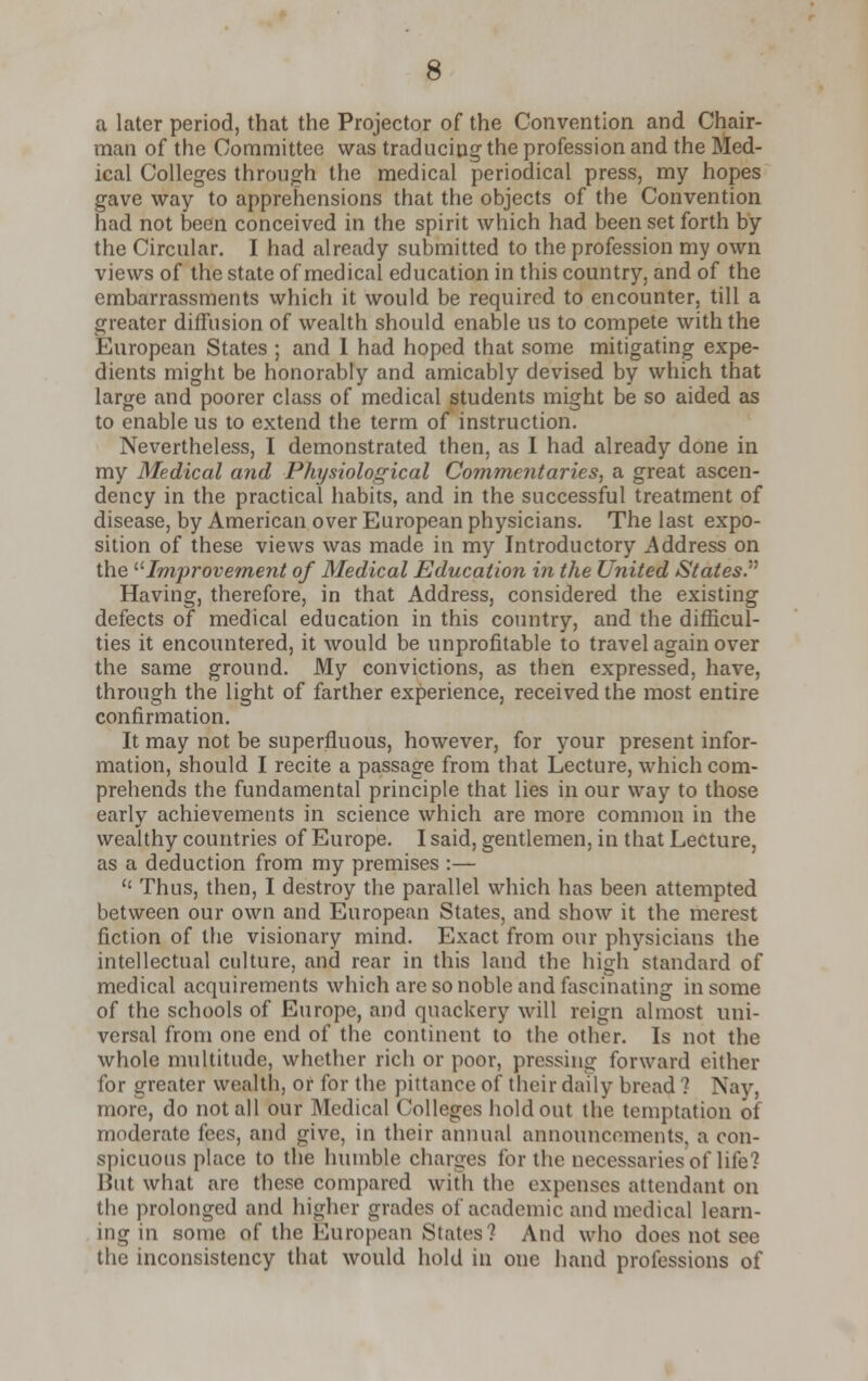 a later period, that the Projector of the Convention and Chair- man of the Committee was traducing the profession and the Med- ical Colleges through the medical periodical press, my hopes gave way to apprehensions that the objects of the Convention had not been conceived in the spirit which had been set forth by the Circular. I had already submitted to the profession my own views of the state of medical education in this country, and of the embarrassments which it would be required to encounter, till a greater diffusion of wealth should enable us to compete with the European States ; and I had hoped that some mitigating expe- dients might be honorably and amicably devised by which that large and poorer class of medical students might be so aided as to enable us to extend the term of instruction. Nevertheless, I demonstrated then, as I had already done in my Medical and Physiological Commentaries, a great ascen- dency in the practical habits, and in the successful treatment of disease, by American over European physicians. The last expo- sition of these views was made in my Introductory Address on the Improvement of Medical Education in the United States Having, therefore, in that Address, considered the existing defects of medical education in this country, and the difficul- ties it encountered, it would be unprofitable to travel again over the same ground. My convictions, as then expressed, have, through the light of farther experience, received the most entire confirmation. It may not be superfluous, however, for your present infor- mation, should I recite a passage from that Lecture, which com- prehends the fundamental principle that lies in our way to those early achievements in science which are more common in the wealthy countries of Europe. I said, gentlemen, in that Lecture, as a deduction from my premises :—  Thus, then, I destroy the parallel which has been attempted between our own and European States, and show it the merest fiction of the visionary mind. Exact from our physicians the intellectual culture, and rear in this land the high standard of medical acquirements which are so noble and fascinating in some of the schools of Europe, and quackery will reign almost uni- versal from one end of the continent to the other. Is not the whole multitude, whether rich or poor, pressing forward either for greater wealth, or for the pittance oi~ their daily bread ? Nay. more, do not all our Medical Colleges holdout the temptation of moderate fees, and give, in their annual announcements, a con- spicuous place to the humble charges for the necessaries of life? But what arc these compared with the expenses attendant on the prolonged and higher grades of academic and medical learn- ing in some of the European States? And who does not see the inconsistency that would hold in one hand professions of