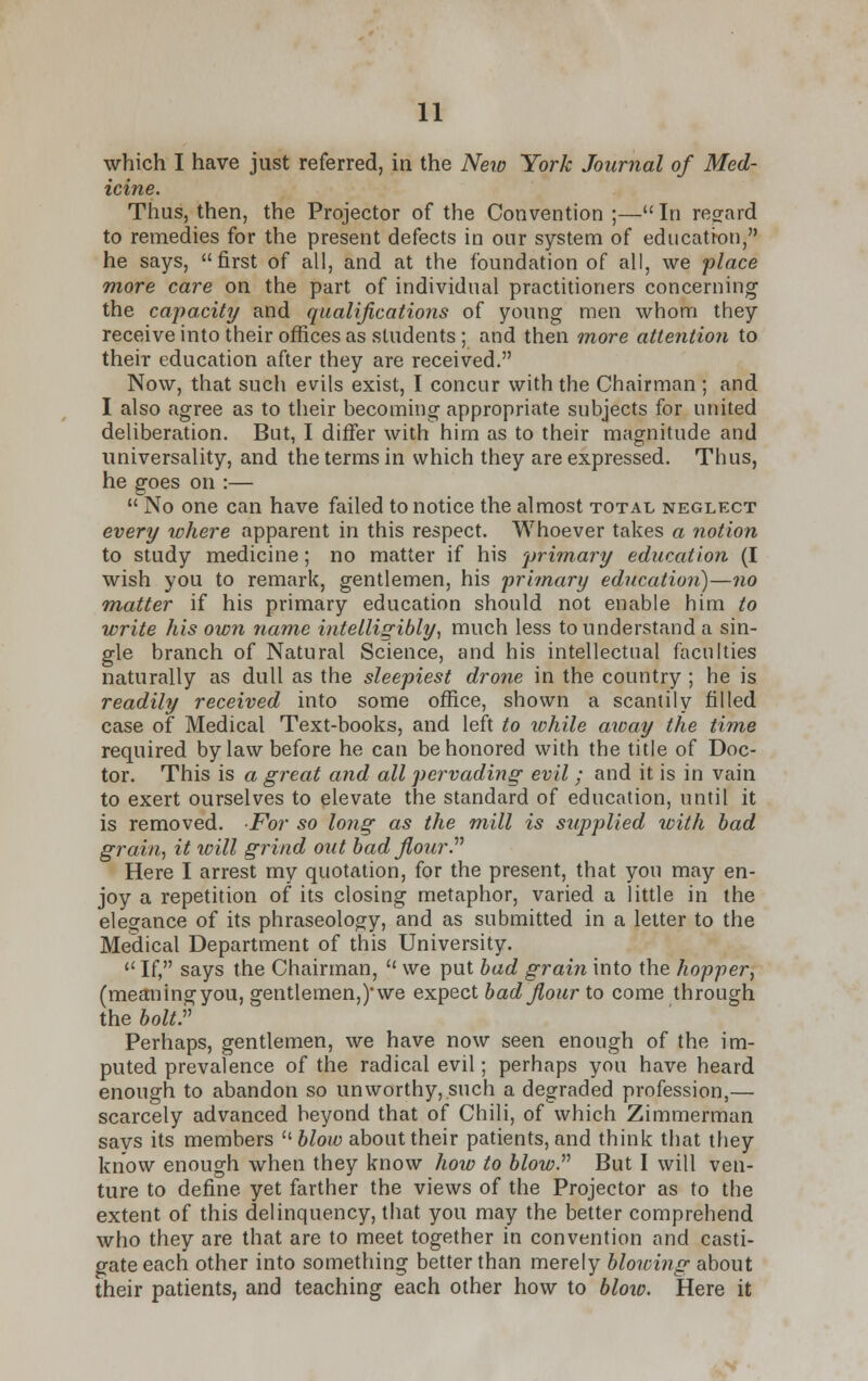 which I have just referred, in the Nero York Journal of Med- icine. Thus, then, the Projector of the Convention ;—In regard to remedies for the present defects in our system of education, he says, first of all, and at the foundation of all, we place more care on the part of individual practitioners concerning the capacity and qualifications of young men whom they receive into their offices as students ; and then more attention to their education after they are received. Now, that such evils exist, I concur with the Chairman ; and I also agree as to their becoming appropriate subjects for united deliberation. But, I differ with him as to their magnitude and universality, and the terms in which they are expressed. Thus, he goes on :—  No one can have failed to notice the almost total neglect every where apparent in this respect. Whoever takes a notion to study medicine; no matter if his primary education (I wish you to remark, gentlemen, his primary education)—no matter if his primary education should not enable him to write his own name intelligibly, much less to understand a sin- gle branch of Natural Science, and his intellectual faculties naturally as dull as the sleepiest drone in the country ; he is readily received into some office, shown a scantily filled case of Medical Text-books, and left to while away the time required by law before he can be honored with the title of Doc- tor. This is a great and all pervading evil ; and it is in vain to exert ourselves to elevate the standard of education, until it is removed. For so long as the mill is supplied with bad grain, it will grind out bad flourP Here I arrest my quotation, for the present, that you may en- joy a repetition of its closing metaphor, varied a little in the elegance of its phraseology, and as submitted in a letter to the Medical Department of this University. 11 If, says the Chairman, lt we put bad grain into the hopper, (meaningyou, gentlemen,)'we expect bad flour to come through the bolt.v Perhaps, gentlemen, we have now seen enough of the im- puted prevalence of the radical evil; perhaps you have heard enough to abandon so unworthy, such a degraded profession,— scarcely advanced beyond that of Chili, of which Zimmerman says its members ''blow about their patients, and think that they know enough when they know how to blow. But I will ven- ture to define yet farther the views of the Projector as to the extent of this delinquency, that you may the better comprehend who they are that are to meet together in convention and casti- gate each other into something better than merely blowing about their patients, and teaching each other how to blow. Here it