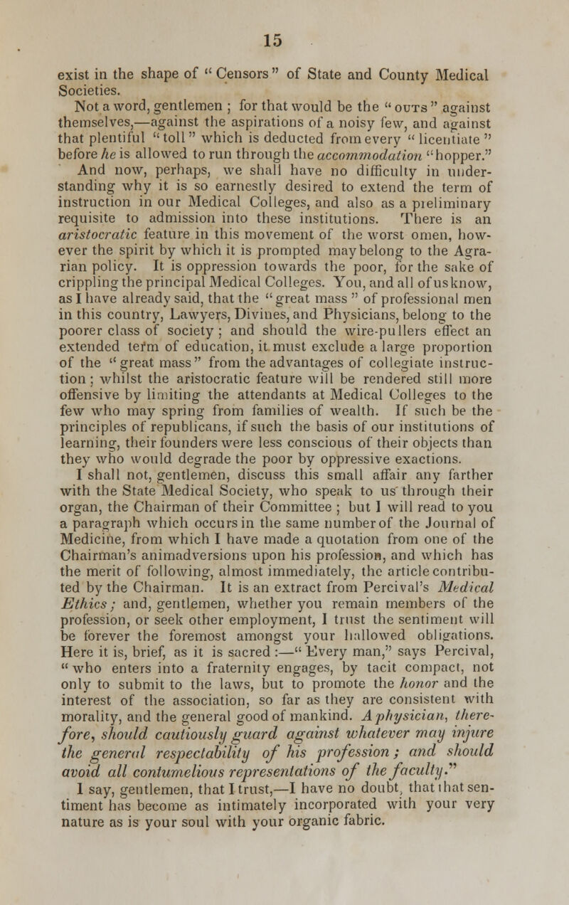 exist in the shape of  Censors  of State and County Medical Societies. Not a word, gentlemen ; for that would be the  outs  against themselves,—against the aspirations of a noisy few, and against that plentiful toll which is deducted from every licentiate before he is allowed to run through the accommodation hopper. And now, perhaps, we shall have no difficulty in under- standing why it is so earnestly desired to extend the term of instruction in our Medical Colleges, and also as a pieliminary requisite to admission into these institutions. There is an aristocratic feature in this movement of the worst omen, how- ever the spirit by which it is prompted may belong to the Agra- rian policy. It is oppression towards the poor, for the sake of crippling the principal Medical Colleges. You, and all of usknow, as I have already said, that the  great mass  of professional men in this country, Lawyers, Divines, and Physicians, belong to the poorer class of society; and should the wire-pullers effect an extended tefm of education, it must exclude a large proportion of the great mass from the advantages of collegiate instruc- tion; whilst the aristocratic feature will be rendered still more offensive by limiting the attendants at Medical Colleges to the few who may spring from families of wealth. If such be the principles of republicans, if such the basis of our institutions of learning, their founders were less conscious of their objects than they who would degrade the poor by oppressive exactions. I shall not, gentlemen, discuss this small affair any farther with the State Medical Society, who speak to us through their organ, the Chairman of their Committee ; but I will read to you a paragraph which occurs in the same number of the Journal of Medicine, from which I have made a quotation from one of the Chairman's animadversions upon his profession, and which has the merit of following, almost immediately, the article contribu- ted by the Chairman. It is an extract from Percival's Medical Ethics; and, gentlemen, whether you remain members of the profession, or seek other employment, I trust the sentiment will be forever the foremost amongst your hallowed obligations. Here it is, brief, as it is sacred :— Every man, says Percival, who enters into a fraternity engages, by tacit compact, not only to submit to the laws, but to promote the honor and the interest of the association, so far as they are consistent with morality, and the general good of mankind. A physician, there- fore, should cautiously guard against whatever may injure the general respectability of his profession; and should avoid all contumelious representations of the faculty. I say, gentlemen, that I trust,—I have no doubt that that sen- timent has become as intimately incorporated with your very nature as is your soul with your organic fabric.