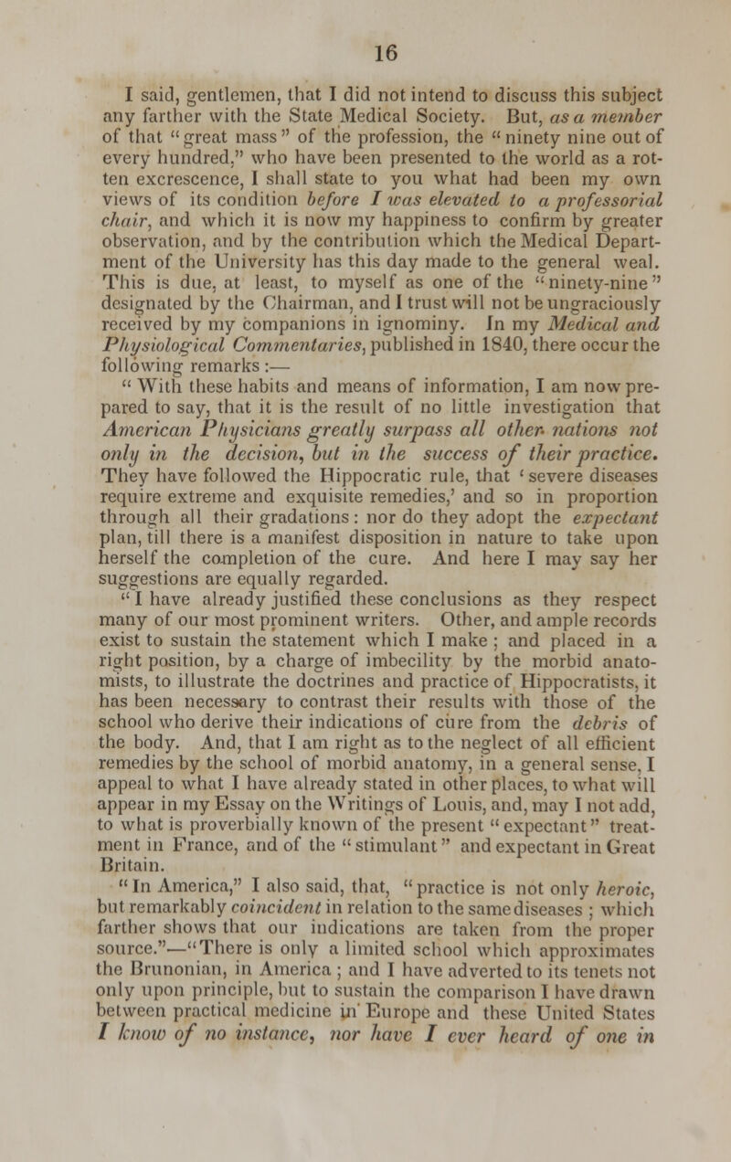 I said, gentlemen, that I did not intend to discuss this subject any farther with the State Medical Society. But, as a member of that great mass of trie profession, the ninety nine out of every hundred. who have been presented to the world as a rot- ten excrescence, I shall state to you what had been my own views of its condition before I was elevated to a professorial chair, and which it is now my happiness to confirm by greater observation, and by the contribution which the Medical Depart- ment of the University has this day made to the general weal. This is due, at least, to myself as one of the ninety-nine designated by the Chairman, and I trust will not be ungraciously received by my companions in ignominy. In my Medical and Physiological Commentaries, published in 1840, there occur the following remarks:—  With these habits and means of information, I am now pre- pared to say, that it is the result of no little investigation that America?! Physicians greatly surpass all other- nations not only in the decision, but in the success of their practice. They have followed the Hippocratic rule, that 'severe diseases require extreme and exquisite remedies,' and so in proportion through all their gradations: nor do they adopt the expectant plan, till there is a manifest disposition in nature to take upon herself the completion of the cure. And here I may say her suggestions are equally regarded.  I have already justified these conclusions as they respect many of our most prominent writers. Other, and ample records exist to sustain the statement which I make ; and placed in a right position, by a charge of imbecility by the morbid anato- mists, to illustrate the doctrines and practice of Hippocratists, it has been necessary to contrast their results with those of the school who derive their indications of ciire from the debris of the body. And, that I am right as to the neglect of all efficient remedies by the school of morbid anatomy, in a general sense, I appeal to what I have already stated in other places, to what will appear in my Essay on the Writings of Louis, and, may I not add, to what is proverbially known of the present  expectant treat- ment in France, and of the  stimulant and expectant in Great Britain. In America, I also said, that, practice is not only heroic, but remarkably coincident in relation to the same diseases ; which farther shows that our indications are taken from the proper source.—There is only a limited school which approximates the Brunonian, in America ; and I have adverted to its tenets not only upon principle, but to sustain the comparison I have drawn between practical medicine in' Europe and these United States / know of no instance, nor have I ever heard of one in