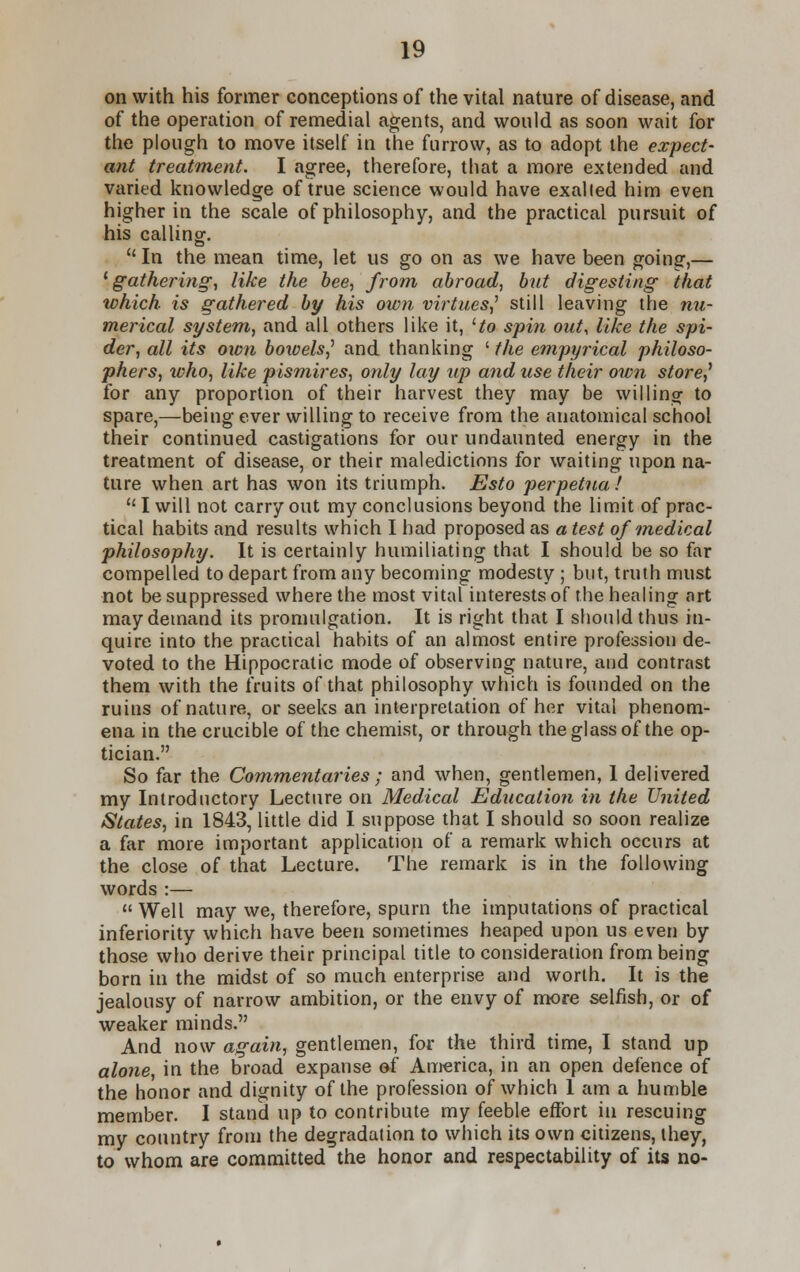 on with his former conceptions of the vital nature of disease, and of the operation of remedial agents, and would as soon wait for the plough to move itself in the furrow, as to adopt the expect- ant treatment. I agree, therefore, that a more extended and varied knowledge of true science would have exalted him even higher in the scale of philosophy, and the practical pursuit of his calling.  In the mean time, let us go on as we have been going,— 1 gathering, like the bee, from abroad, but digesting that which is gathered by his own virtues,' still leaving the nu- merical system, and all others like it, Ho spin out, like the spi- der, all its own bowels,' and thanking ' the empyrical philoso- phers, who, like pismires, only lay up and use their own store,' for any proportion of their harvest they may be willing to spare,—being ever willing to receive from the anatomical school their continued castigations for our undaunted energy in the treatment of disease, or their maledictions for waiting upon na- ture when art has won its triumph. Esto perpetual u I will not carry out my conclusions beyond the limit of prac- tical habits and results which I had proposed as a test of medical philosophy. It is certainly humiliating that I should be so far compelled to depart from any becoming modesty ; but, truth must not be suppressed where the most vital interests of the healing art may demand its promulgation. It is right that I should thus in- quire into the practical habits of an almost entire profession de- voted to the Hippocratic mode of observing nature, and contrast them with the fruits of that philosophy which is founded on the ruins of nature, or seeks an interpretation of her vital phenom- ena in the crucible of the chemist, or through the glass of the op- tician. So far the Commentaries; and when, gentlemen, 1 delivered my Introductory Lecture on Medical Education in the United States, in 1843, little did I suppose that I should so soon realize a far more important application of a remark which occurs at the close of that Lecture. The remark is in the following words :— Well may we, therefore, spurn the imputations of practical inferiority which have been sometimes heaped upon us even by those who derive their principal title to consideration from being born in the midst of so much enterprise and worth. It is the jealousy of narrow ambition, or the envy of more selfish, or of weaker minds. And now again, gentlemen, for the third time, I stand up alone, in the broad expanse of America, in an open defence of the honor and dignity of the profession of which 1 am a humble member. I stand up to contribute my feeble effort in rescuing my country from the degradation to which its own citizens, ihey, to whom are committed the honor and respectability of its no-