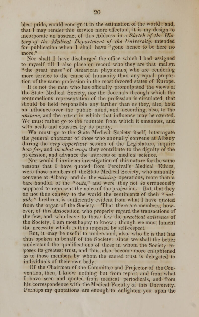 blest pride, would consign it in the estimation of the world ; and, that I may render this service more effectual, it is my design to incorporate an abstract of this Address in a Sketch of the His- tory of the Medical Department of the University, intended for publication when I shall have gone hence to be here no more. Nor shall I have discharged the office which I had assigned to myself till I also place on record who they are that malign the great mass of American physicians, who are rendering more service to the cause of humanity than any equal propor- tion of the same profession in the most favored states of Europe. It is not the man who has officially promulgated the views of the State Medical Society, nor the Journals through which the contumelious representation of the profession is circulated, that should be held responsible any farther than as they, also, hold an influence over the public mind, and according, also, to the animus, and the extent in which that influence may be exerted. We must rather go to the fountain from which it emanates, and with acids and caustics try its purity. We must go to the State Medical Society itself, interrogate the general character of those who annually convene at Albany during the very opportune session of the Legislature, inquire how far, and in what ways they contribute to the dignity of the profession, and advance the interests of medical science. Nor would I invite an investigation of this nature for the same reasons that I have quoted from Percival's Medical Ethics, were those members of the State Medical Society, who annually convene at Albany, and do the mining operations, more than a bare handful of the outs and were they not so erroneously supposed to represent the voice of the profession. But, that they do not thus convey to the world the sentiments of their  out- side brethren, is sufficiently evident from what I have quoted from the organ of the Society. That there are members, how- ever, of this Association who properly regard the transactions of the few, and who leave to those few the practical existence of the Society, I am most happy to know ; though we must lament the necessity which is thus imposed by self-respect. But, it may be useful to understand, also, who he is that has thus spoken in behalf of the Society; since we shall the better understand the qualifications of those in whom the Society re- poses its greatest trust, and thus, also, become more enlightened as to those members by whom the sacred trust is delegated to individuals of their own body. Of the Chairman of the Committee and Projector of the Con- vention, then, I know nothing but from report, and from what I have seen and quoted from medical periodicals, and from his correspondence with the Medical Faculty of this University. Perhaps my quotations are enough to enlighten you upon the