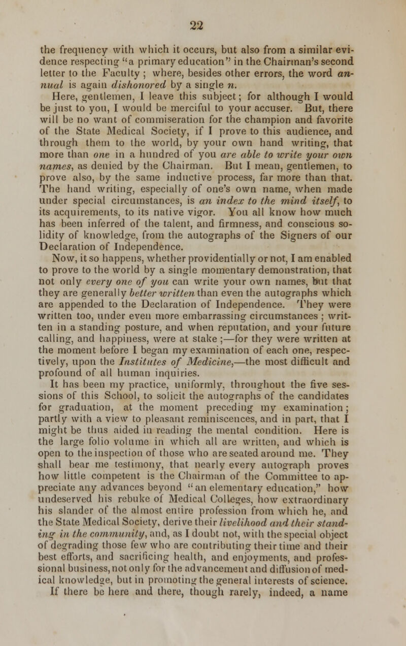 the frequency with which it occurs, but also from a similar evi- dence respecting a primary education in the Chairman's second letter to the Faculty ; where, besides other errors, the word an- nual is again dishonored by a single n. Here, gentlemen, I leave this subject; for although I would be just to you, I would be merciful to your accuser. But, there will be no want of commiseration for the champion and favorite of the State Medical Society, if I prove to this audience, and through them to the world, by your own hand writing, that more than one in a hundred of you are able to write your own names, as denied by the Chairman. But I mean, gentlemen, to prove also, by the same inductive process, far more than that. The hand writing, especially of one's own name, when made under special circumstances, is an index to the mind itself, to its acquirements, to its native vigor. You all know how much has been inferred of the talent, and firmness, and conscious so- lidity of knowledge, from the autographs of the Signers of our Declaration of Independence. Now, it so happens, whether providentially or not, I am enabled to prove to the world by a single momentary demonstration, that not only every one of you can write your own names, but that they are generally better written than even the autographs which are appended to the Declaration of Independence. They were written too, under even more embarrassing circumstances ; writ- ten in a standing posture, and when reputation, and your future calling, and happiness, were at stake ;—for they were written at the moment before I began my examination of each one, respec- tively, upon the Institutes of Medicine,—the most difficult and profound of all human inquiries. It has been my practice, uniformly, throughout the five ses- sions of this School, to solicit the autographs of the candidates for graduation, at the moment preceding my examination; partly with a view to pleasant reminiscences, and in part, that I might be thus aided in reading the mental condition. Here is the large folio volume in which all are written, and which is open to the inspection of those who are seated around me. They shall bear me testimony, that nearly every autograph proves how little competent is the Chairman of the Committee to ap- preciate any advances beyond an elementary education, how undeserved his rebuke of Medical Colleges, how extraordinary his slander of the almost entire profession from which he, and the State Medical Society, derive their livelihood and their stand- ing in the community, and, as I doubt not, with the special object of degrading those few who are contributing their time and their best efforts, and sacrificing health, and enjoyments, and profes- sional business,notonly for the advancement and diffusion of med- ical knowledge, but in promoting the general interests of science. If there be here and there, though rarely, indeed, a name