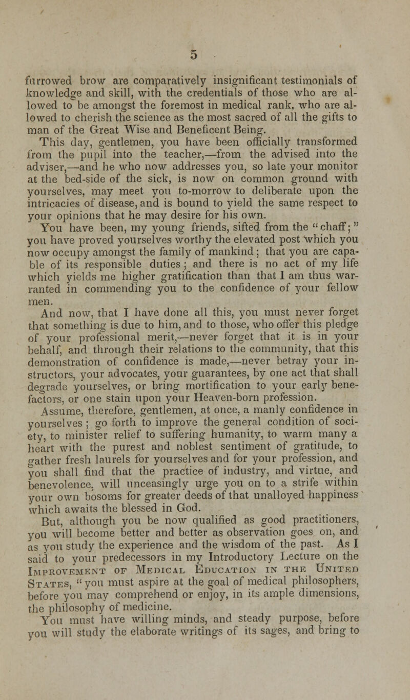furrowed brow are comparatively insignificant testimonials of knowledge and skill, with the credentials of those who are al- lowed to be amongst the foremost in medical rank, who are al- lowed to cherish the science as the most sacred of all the gifts to man of the Great Wise and Beneficent Being. This day, gentlemen, you have been officially transformed from the pupil into the teacher,—from the advised into the adviser,—and he who now addresses you, so late your monitor at the bed-side of the sick, is now on common ground with yourselves, may meet you to-morrow to deliberate upon the intricacies of disease, and is bound to yield the same respect to your opinions that he may desire for his own. You have been, my young friends, sifted from the chaff;  you have proved yourselves worthy the elevated post which you now occupy amongst the family of mankind ; that you are capa- ble of its responsible duties ; and there is no act of my life which yields me higher gratification than that 1 am thus war- ranted in commending you to the confidence of your fellow men. And now, that I have done all this, you must never forget that something is due to him, and to those, who offer this pledge of your professional merit,—never forget that it is in your behalf, and through their relations to the community, that this demonstration of confidence is made,—never betray your in- structors, your advocates, your guarantees, by one act that shall dep-rade yourselves, or bring mortification to your early bene- factors, or one stain upon your Heaven-born profession. Assume, therefore, gentlemen, at once, a manly confidence in yourselves ; go forth to improve the general condition of soci- ety, to minister relief to suffering humanity, to warm many a heart with the purest and noblest sentiment of gratitude, to o-ather fresh laurels for yourselves and for your profession, and you shall find that the practice of industry, and virtue, and benevolence, will unceasingly urge you on to a strife within your own bosoms for greater deeds of that unalloyed happiness which awaits the blessed in God. But, although you be now qualified as good practitioners, you will become better and better as observation goes on, and as you study the experience and the wisdom of the past. As I said to your predecessors in my Introductory Lecture on the Improvement of Medical Education in the United States, you must aspire at the goal of medical philosophers, before you'may comprehend or enjoy, in its ample dimensions, the philosophy of medicine. You must have willing minds, and steady purpose, before you will study the elaborate writings of its sages, and bring to