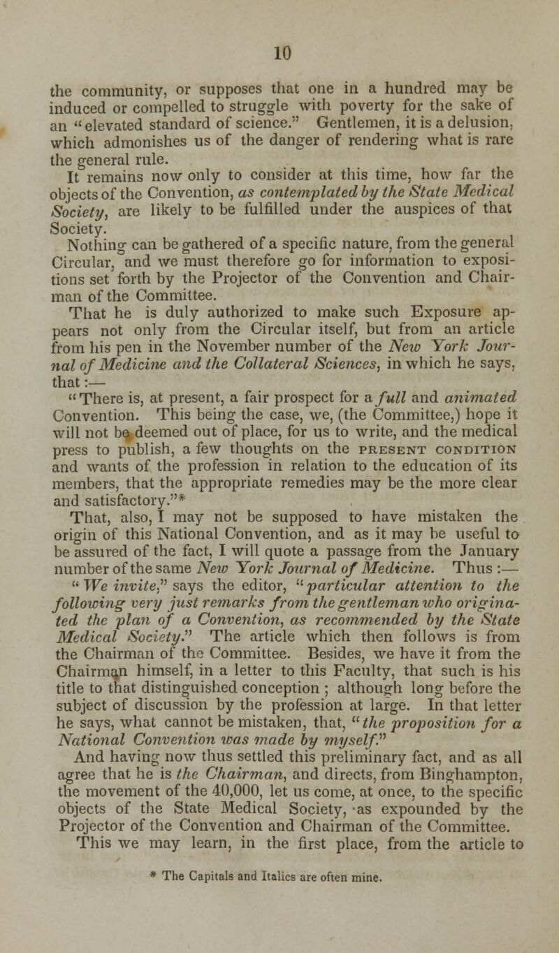 the community, or supposes that one in a hundred may be induced or compelled to struggle with poverty for the sake of an  elevated standard of science. Gentlemen, it is a delusion, which admonishes us of the danger of rendering what is rare the general rule. It remains now only to consider at this time, how far the objects of the Convention, as contemplated by the State Medical Society, are likely to be fulfilled under the auspices of that Society. Nothing can be gathered of a specific nature, from the general Circular, and we must therefore go for information to exposi- tions set forth by the Projector of the Convention and Chair- man of the Committee. That he is duly authorized to make such Exposure ap- pears not only from the Circular itself, but from an article from his pen in the November number of the Neiv York Jour- nal of Medicine and the Collateral Sciences, in which he says, that :— There is, at present, a fair prospect for a full and animated Convention. This being the case, we, (the Committee,) hope it will not be, deemed out of place, for us to write, and the medical press to publish, a few thoughts on the present condition and wants of the profession in relation to the education of its members, that the appropriate remedies may be the more clear and satisfactory.* That, also, I may not be supposed to have mistaken the origin of this National Convention, and as it may be useful to be assured of the fact, I will quote a passage from the January number of the same New York Journal of Medicine. Thus :—  We invite says the editor, :tparticular attention to the following very just remarks from the gentleman who origina- ted the plan of a Convention, as recommended by the State Medical Society. The article which then follows is from the Chairman of the Committee. Besides, we have it from the Chairman himself, in a letter to this Faculty, that such is his title to that distinguished conception ; although long before the subject of discussion by the profession at large. In that letter he says, what cannot be mistaken, that, uthe proposition for a National Convention was made by myself. And having now thus settled this preliminary fact, and as all agree that he is the Chairman, and directs, from Binghampton, the movement of the 40,000, let us come, at once, to the specific objects of the State Medical Society, -as expounded by the Projector of the Convention and Chairman of the Committee. This we may learn, in the first place, from the article to * The Capitals and Italics are often mine.