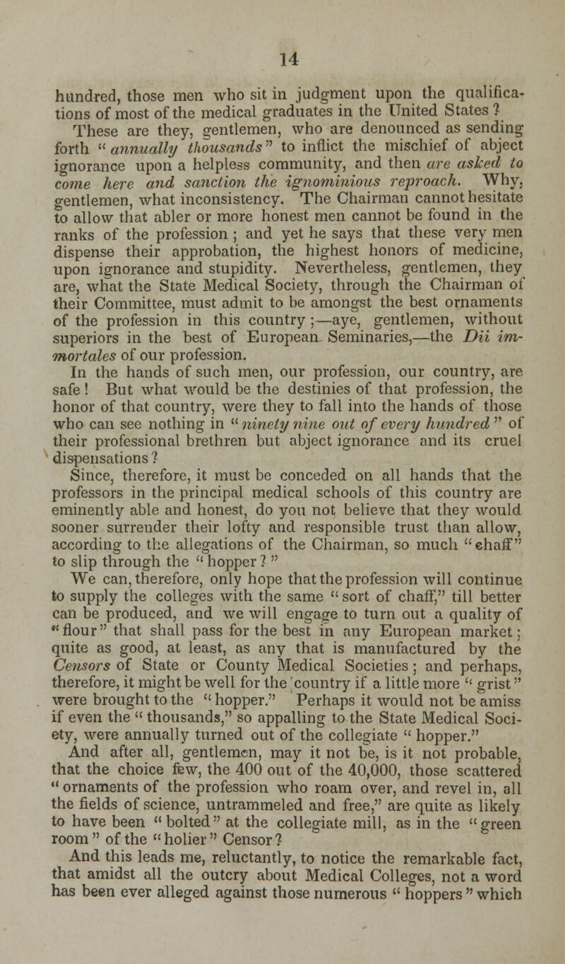 hundred, those men who sit in judgment upon the qualifica- tions of most of the medical graduates in the United States 1 These are they, gentlemen, who are denounced as sending forth  annually thousands to inflict the mischief of abject ignorance upon a helpless community, and then are asked to come here and sanction the ignominious reproach. Why, gentlemen, what inconsistency. The Chairman cannot hesitate to allow that abler or more honest men cannot be found in the ranks of the profession ; and yet he says that these very men dispense their approbation, the highest honors of medicine, upon ignorance and stupidity. Nevertheless, gentlemen, they are, what the State Medical Society, through the Chairman of their Committee, must admit to be amongst the best ornaments of the profession in this country ;—aye, gentlemen, without superiors in the best of European Seminaries,—the Dii im- THortales of our profession. In the hands of such men, our profession, our country, are safe ! But what would be the destinies of that profession, the honor of that country, were they to fall into the hands of those who can see nothing in ninety nine out of every hundred  of their professional brethren but abject ignorance and its cruel dispensations? Since, therefore, it must be conceded on all hands that the professors in the principal medical schools of this country are eminently able and honest, do you not believe that they would sooner surrender their lofty and responsible trust than allow, according to the allegations of the Chairman, so much ehaff to slip through the  hopper ?  We can, therefore, only hope that the profession will continue to supply the colleges with the same  sort of chaff, till better can be produced, and we will engage to turn out a quality of *'flour that shall pass for the best in any European market; quite as good, at least, as any that is manufactured by the Ce?isors of State or County Medical Societies ; and perhaps, therefore, it might be well for the country if a little more '' grist were brought to the  hopper. Perhaps it would not be amiss if even the  thousands, so appalling to the State Medical Soci- ety, were annually turned out of the collegiate  hopper. And after all, gentlemen, may it not be, is it not probable, that the choice few, the 400 out of the 40,000, those scattered ornaments of the profession who roam over, and revel in, all the fields of science, untrammeled and free, are quite as likely to have been bolted at the collegiate mill, as in the green room  of the « holier  Censor ? And this leads me, reluctantly, to notice the remarkable fact, that amidst all the outcry about Medical Colleges, not a word has been ever alleged against those numerous  hoppers  which