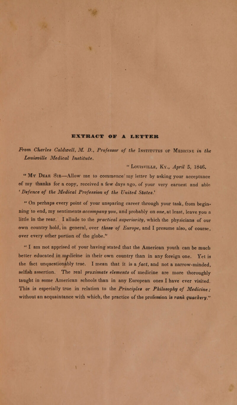 EXTRACT OE A LETTER From Charles Caldwell, M. D., Professor of the Institutes of Medicine in the Louisville Medical Institute.  Louisville, Ky., April 5, 1846. My Dear Sir—Allow me to commence my letter by asking your acceptance of my thanks for a copy, received a few days ago, of your very earnest and ablr. ' Defence of the Medical Profession of the United States.'  On perhaps every point of your unsparing career through your task, from begin- ning to end, my sentiments accompany you, and probably on one, at least, leave you n little in the rear. I allude to the practical superiority, which the physicians of our own country hold, in general, over those of Europe, and I presume also, of course, over every other portion of the globe.  I am not apprised ot your having stated that the American youth can be much better educated in medicine in their own country than in any foreign one. Yet is the fact unquestionably true. I mean that it is a fact, and not a narrow-minded, selfish assertion. The real proximate elements of medicine are more thoroughly taught in some American schools than in any European ones I have ever visited. This is especially true in relation to the Principles or Philosophy of Medicine ; without an acquaintance with which, the practice of the profession is rank quackery.