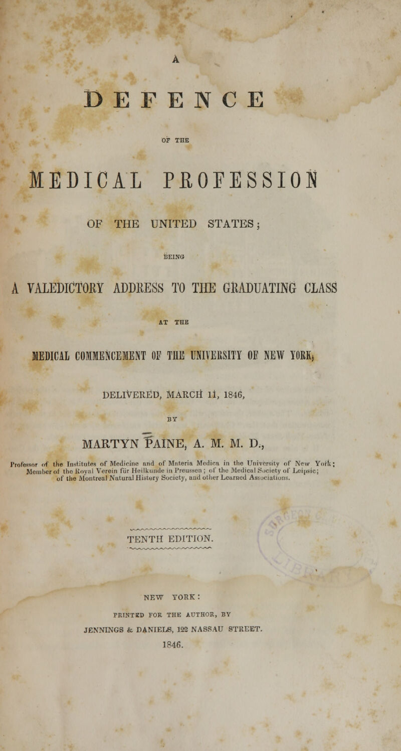 DEFENCE MEDICAL PROFESSION OF THE UNITED STATES 5 BEING A VALEDICTORY ADDRESS TO THE GRADUATING CLASS AT THE MEDICAL COMMENCEMENT OF THE UNIVERSITY OF NEW YORK, DELIVERED, MARCH ll, 1846, BY MARTYN f AINE, A. M. M. D., Professor of the Institutes of Medicine rind of Materia Medica in the University of New York; Member ol the Royal Verein fur Heilkuude in Preussen ; of the Medical Society of Leipsic; of the Montreal Natural History Society, and other Learned Associations. TENTH EDITION. NEW YORK: PRINTED FOR THE AUTHOR, BY JENNINGS & DANIELS, 122 NASSAU STREET. 1R46.