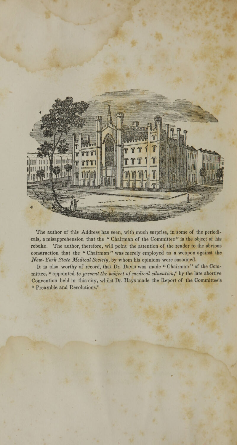 The author of this Address has seen, with much surprise, in some of the periodi- cals, a misapprehension that the  Chairman of the Committee  is the object of his rebuke. The author, therefore, will point the attention of the reader to the obvious construction that the  Chairman  was merely employed as a weapon against the New-York State Medical Society, by whom his opinions were sustained. It is also worthy of record, that Dr. Davis was made  Chairman  of the Com- mittee,  appointed to present the subject of medical education by the late abortive Convention held in this city, whilst Dr. Hays made the Report of the Committee's  Preamble and Resolutions.