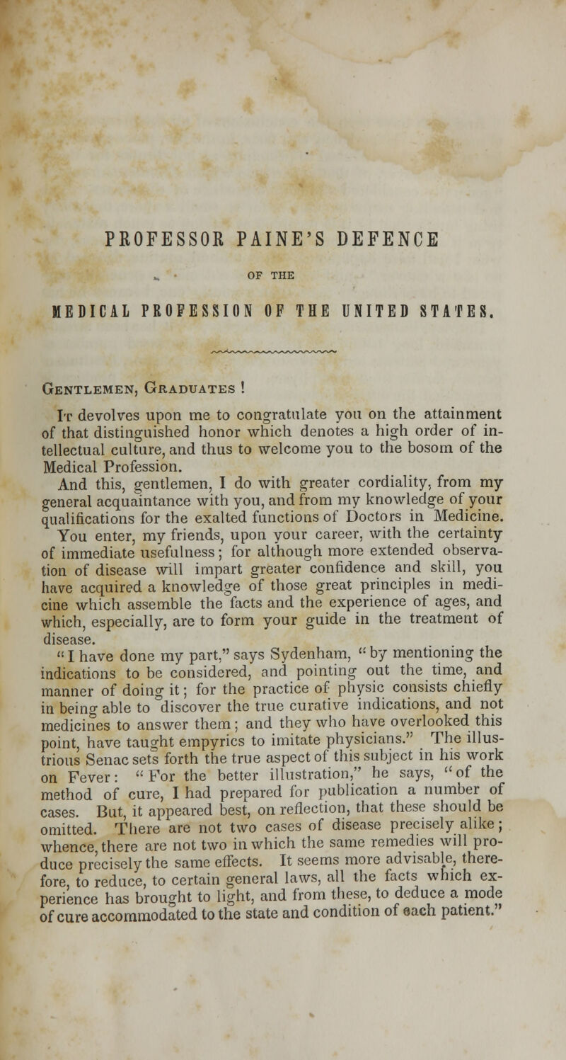 PROFESSOR PAINE'S DEFENCE „ • OF THE MEDICAL PROFESSION OF THE UNITED STATES. Gentlemen, Graduates ! It devolves upon me to congratulate you on the attainment of that distinguished honor which denotes a high order of in- tellectual culture, and thus to welcome you to the bosom of the Medical Profession. And this, gentlemen, I do with greater cordiality, from my general acquaintance with you, and from my knowledge of your qualifications for the exalted functions of Doctors in Medicine. You enter, my friends, upon your career, with the certainty of immediate usefulness; for although more extended observa- tion of disease will impart greater confidence and skill, you have acquired a knowledge of those great principles in medi- cine which assemble the'facts and the experience of ages, and which, especially, are to form your guide in the treatment of disease.  I have done my part, says Sydenham,  by mentioning the indications to be considered, and pointing out the time, and manner of doing it; for the practice of physic consists chiefly in being able to discover the true curative indications, and not medicines to answer them; and they who have overlooked this point, have taught empyrics to imitate physicians. The illus- trious Senac sets forth the true aspect of this subject in his work on Fever: For the better illustration, he says, of the method of cure, I had prepared for publication a number of cases. But, it appeared best, on reflection, that these should be omitted. There are not two cases of disease precisely alike; whence there are not two in which the same remedies will pro- duce precisely the same effects. It seems more advisable, there- fore, to reduce, to certain general laws, all the facts which ex- perience has brought to light, and from these, to deduce a mode of cure accommodated to the state and condition of each patient.