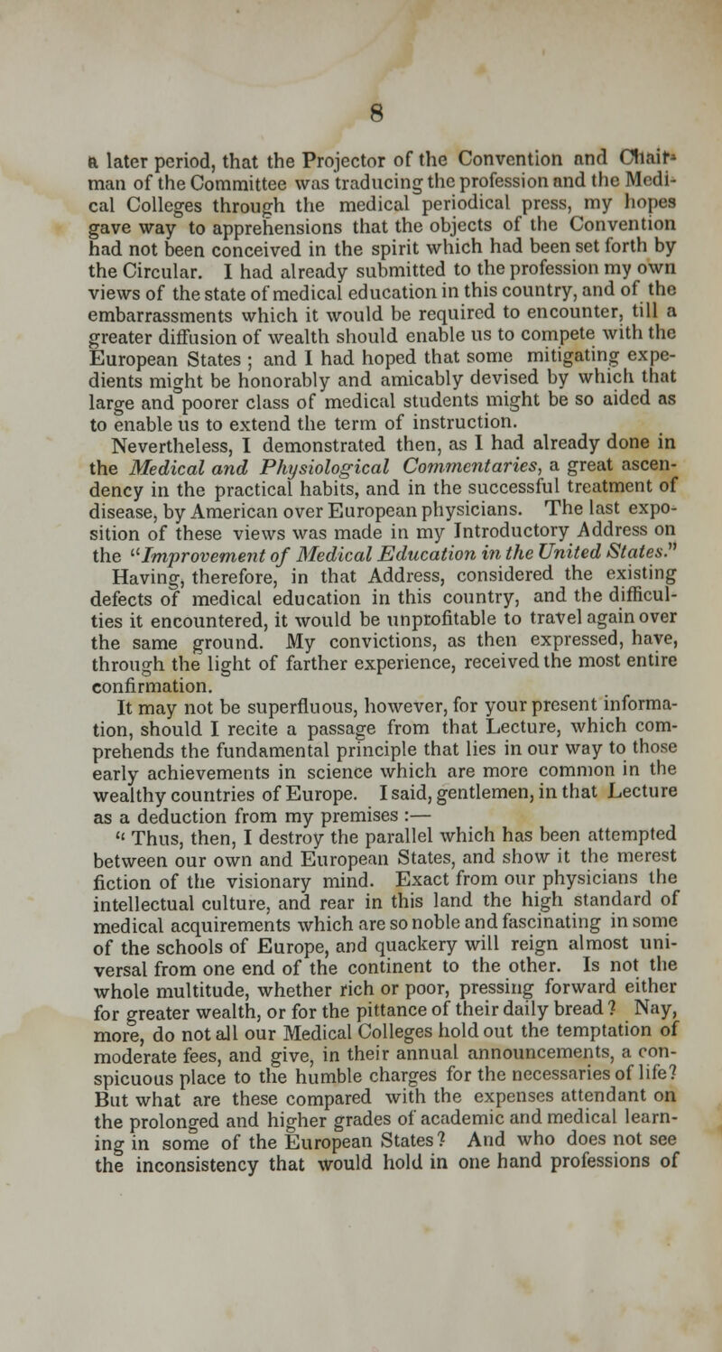 ft later period, that the Projector of the Convention and Chait* man of the Committee was traducing the profession and the Medi- cal Colleges through the medical periodical press, my hopes gave way to apprehensions that the objects of the Convention had not been conceived in the spirit which had been set forth by the Circular. I had already submitted to the profession my own views of the state of medical education in this country, and of the embarrassments which it would be required to encounter, till a greater diffusion of wealth should enable us to compete with the European States ; and I had hoped that some mitigating expe- dients might be honorably and amicably devised by which that large and poorer class of medical students might be so aided as to enable us to extend the term of instruction. Nevertheless, I demonstrated then, as 1 had already done in the Medical and Physiological Commentaries, a great ascen- dency in the practical habits, and in the successful treatment of disease, by American over European physicians. The last expo- sition of these views was made in my Introductory Address on the Improvement of Medical Education in the United States. Having, therefore, in that Address, considered the existing defects of medical education in this country, and the difficul- ties it encountered, it would be unprofitable to travel again over the same ground. My convictions, as then expressed, have, through the light of farther experience, received the most entire confirmation. It may not be superfluous, however, for your present informa- tion, should I recite a passage from that Lecture, which com- prehends the fundamental principle that lies in our way to those early achievements in science which are more common in the wealthy countries of Europe. I said, gentlemen, in that Lecture as a deduction from my premises :— 11 Thus, then, I destroy the parallel which has been attempted between our own and European States, and show it the merest fiction of the visionary mind. Exact from our physicians the intellectual culture, and rear in this land the high standard of medical acquirements which are so noble and fascinating in some of the schools of Europe, and quackery will reign almost uni- versal from one end of the continent to the other. Is not the whole multitude, whether rich or poor, pressing forward either for greater wealth, or for the pittance of their daily bread ? Nay, more, do not all our Medical Colleges holdout the temptation of moderate fees, and give, in their annual announcements, a con- spicuous place to the humble charges for the necessaries of life? But what are these compared with the expenses attendant on the prolonged and higher grades of academic and medical learn- ing in some of the European States ? And who does not see the inconsistency that would hold in one hand professions of