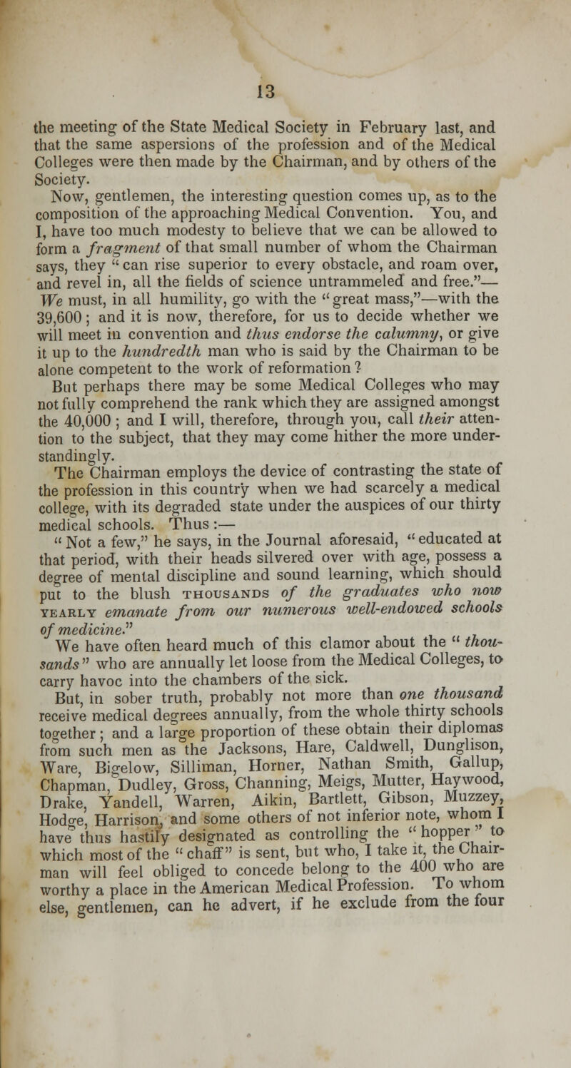 the meeting of the State Medical Society in February last, and that the same aspersions of the profession and of the Medical Colleges were then made by the Chairman, and by others of the Society. Now, gentlemen, the interesting question comes up, as to the composition of the approaching Medical Convention. You, and I, have too much modesty to believe that we can be allowed to form a fragment of that small number of whom the Chairman says, they  can rise superior to every obstacle, and roam over, and revel in, all the fields of science untrammeled and free.— We must, in all humility, go with the  great mass,—with the 39,600; and it is now, therefore, for us to decide whether we will meet in convention and thus endorse the calumny, or give it up to the hundredth man who is said by the Chairman to be alone competent to the work of reformation ? But perhaps there may be some Medical Colleges who may not fully comprehend the rank which they are assigned amongst the 40,000 ; and I will, therefore, through you, call their atten- tion to the subject, that they may come hither the more under- standing^. The Chairman employs the device of contrasting the state of the profession in this country when we had scarcely a medical college, with its degraded state under the auspices of our thirty medical schools. Thus :—  Not a few, he says, in the Journal aforesaid,  educated at that period, with their heads silvered over with age, possess a degree of mental discipline and sound learning, which should put to the blush thousands of the graduates who now yearly emanate from our numerous well-endowed schools We have often heard much of this clamor about the  thou- sands  who are annually let loose from the Medical Colleges, to carry havoc into the chambers of the sick. But, in sober truth, probably not more than one thousand receive medical degrees annually, from the whole thirty schools together; and a large proportion of these obtain their diplomas from such men as the Jacksons, Hare, Caldwell, Dunglison, Ware Bigelow, Silliman, Horner, Nathan Smith, Gallup, Chapman, Dudley, Gross, Channing, Meigs, Mutter, Haywood, Drake, Yandell, Warren, Aikin, Bartlett, Gibson, Muzzey, Hod^e, Harrison, and some others of not inferior note, whom I have thus hastily designated as controlling the  hopper ' to which most of the  chaff is sent, but who, I take it, the Chair- man will feel obliged to concede belong to the 400 who are worthy a place in the American Medical Profession. To whom else, gentlemen, can he advert, if he exclude from the four