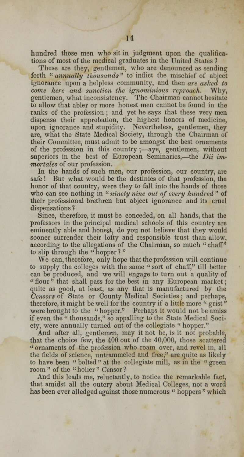 hundred those men who sit in judgment upon the qualifica- tions of most of the medical graduates in the United States 1 These are they, gentlemen, who are denounced as sending forth annually thousands to inflict the mischief of abject ignorance upon a helpless community, and then are as/cad to come here and sanction the ignominious reproach. Why, gentlemen, what inconsistency. The Chairman cannot hesitate to allow that abler or more honest men cannot be found in the ranks of the profession ; and yet he says that these very men dispense their approbation, the highest honors of medicine, upon ignorance and stupidity. Nevertheless, gentlemen, they are, what the State Medical Society, through the Chairman of their Committee, must admit to be amongst the best ornaments of the profession in this country;—aye, gentlemen, without superiors in the best of European Seminaries,—the Dii im- mortales of our profession. In the hands of such men, our profession, our country, are safe ! But what would be the destinies of that profession, the honor of that country, were they to fall into the hands of those who can see nothing in  ninety nine out of every hundred  of their professional brethren but abject ignorance and its cruel dispensations ? Since, therefore, it must be conceded, on all hands, that the professors in the principal medical schools of this country are eminently able and honest, do you not believe that they would sooner surrender their lofty and responsible trust than allow, according to the allegations of the Chairman, so much  chaff to slip through the  hopper ?  We can, therefore, only hope that the profession will continue to supply the colleges with the same  sort of chaff, till better can be produced, and we will engage to turn out a quality of flour that shall pass for the best in any European market; quite as good, at least, as any that is manufactured by the Censors of State or County Medical Societies; and perhaps, therefore, it might be well for the country if a little more  grist were brought to the  hopper. Perhaps it would not be amiss if even the  thousands, so appalling to the State Medical Soci- ety, were annually turned out of the collegiate  hopper. And after all, gentlemen, may it not be, is it not probable, that the choice few, the 400 out of the 40,000, those scattered 11 ornaments of the profession who roam over, and revel in, all the fields of science, untrammeled and free, are quite as likely to have been  bolted  at the collegiate mill, as in the  green room of the holier Censor? And this leads me, reluctantly, to notice the remarkable fact, that amidst all the outcry about Medical Colleges, not a word has been ever alledged against those numerous  hoppers  which