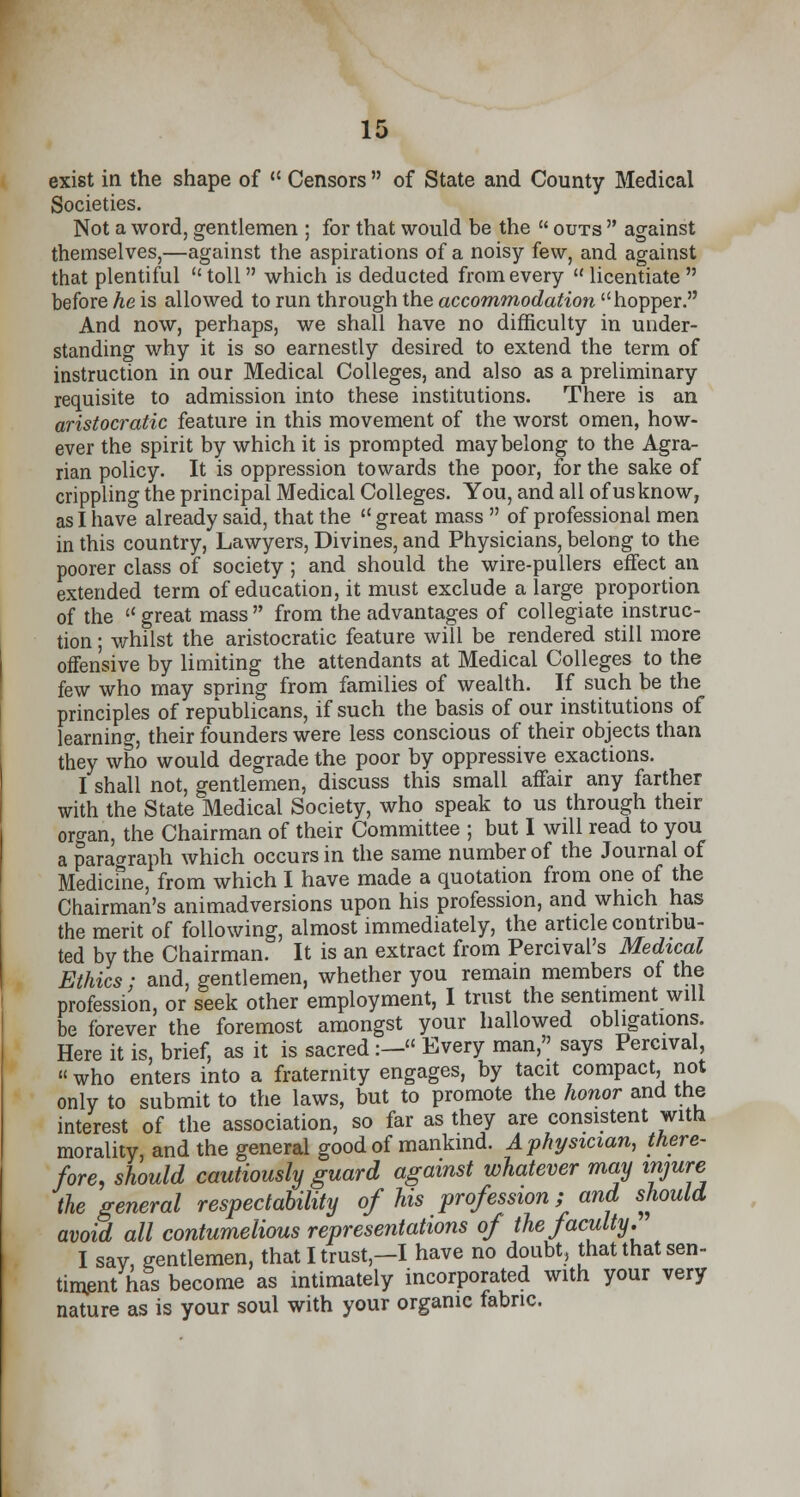 exist in the shape of  Censors  of State and County Medical Societies. Not a word, gentlemen ; for that would be the  outs  against themselves,—against the aspirations of a noisy few, and against that plentiful toll which is deducted from every licentiate before he is allowed to run through the accommodation hopper. And now, perhaps, we shall have no difficulty in under- standing why it is so earnestly desired to extend the term of instruction in our Medical Colleges, and also as a preliminary requisite to admission into these institutions. There is an aristocratic feature in this movement of the worst omen, how- ever the spirit by which it is prompted may belong to the Agra- rian policy. It is oppression towards the poor, for the sake of crippling the principal Medical Colleges. You, and all of us know, as I have already said, that the  great mass  of professional men in this country, Lawyers, Divines, and Physicians, belong to the poorer class of society ; and should the wire-pullers effect an extended term of education, it must exclude a large proportion of the  great mass from the advantages of collegiate instruc- tion ; whilst the aristocratic feature will be rendered still more offensive by limiting the attendants at Medical Colleges to the few who may soring from families of wealth. If such be the principles of republicans, if such the basis of our institutions of learning, their founders were less conscious of their objects than they who would degrade the poor by oppressive exactions. I shall not, gentlemen, discuss this small affair any farther with the State Medical Society, who speak to us through their oro-an, the Chairman of their Committee ; but I will read to you a paragraph which occurs in the same number of the Journal of Medicine, from which I have made a quotation from one of the Chairman's animadversions upon his profession, and which has the merit of following, almost immediately, the article contribu- ted by the Chairman. It is an extract from Percival's Medical Ethics; and, gentlemen, whether you remain members of the profession, or seek other employment, I trust the sentiment will be forever the foremost amongst your hallowed obligations. Here it is, brief, as it is sacred:—« Every man, says Percival, «who enters into a fraternity engages, by tacit compact, not only to submit to the laws, but to promote the honor and the interest of the association, so far as they are consistent with morality, and the general good of mankind. A physician, there- fore, should cautiously guard against whatever may injure the general respectability of his profession; and should avoid all contumelious representations of the faculty.' I sav gentlemen, that I trust—I have no doubt, that that sen- timent has become as intimately incorporated with your very nature as is your soul with your organic fabric.