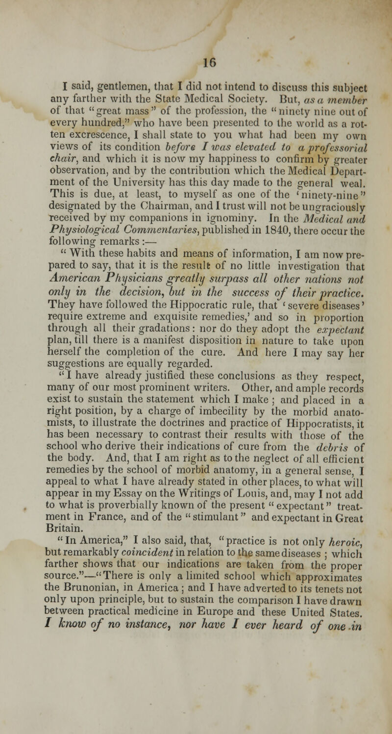 I said, gentlemen, that I did not intend to discuss this subject any farther with the State Medical Society. But, as a member of that great mass of the profession, the ninety nine out of every hundred, who have been presented to the world as a rot- ten excrescence, I shall state to you what had been my own views of its condition before I was elevated to a professorial chair, and which it is now my happiness to confirm by greater observation, and by the contribution which the Medical Depart- ment of the University has this day made to the general weal. This is due, at least, to myself as one of the 'ninety-nine designated by the Chairman, and I trust will not be ungraciously received by my companions in ignominy. In the Medical and Physiological Commentaries, published in 1840, there occur the following remarks:—  With these habits and means of information, I am now pre- pared to say, that it is the result of no little investigation that American Physicians greatly surpass all other nations not only in the decision, but in the success of their practice. They have followed the Hippocratic rule, that 'severe diseases' require extreme and exquisite remedies,' and so in proportion through all their gradations: nor do they adopt the expectant plan, till there is a manifest disposition in nature to take upon herself the completion of the cure. And here I may say her suggestions are equally regarded.  I have already justified these conclusions as they respect, many of our most prominent writers. Other, and ample records exist to sustain the statement which I make ; and placed in a right position, by a charge of imbecility by the morbid anato- mists, to illustrate the doctrines and practice of Hippocratists, it has been necessary to contrast their results with those of the school who derive their indications of cure from the debris of the body. And, that I am right as to the neglect of all efficient remedies by the school of morbid anatomy, in a general sense I appeal to what I have already stated in other places, to what will appear in my Essay on the Writings of Louis, and, may I not add to what is proverbially known of the present  expectant treat- ment in France, and of the  stimulant and expectant in Great Britain. In America, I also said, that, practice is not only heroic, but remarkably comcirfewnn relation to the same diseases ; which farther shows that our indications are taken from the proper source.—There is only a limited school which approximates the Brunonian, in America ; and I have adverted to its tenets not only upon principle, but to sustain the comparison I have drawn between practical medicine in Europe and these United States. / know of no instance, nor have I ever heard of one in