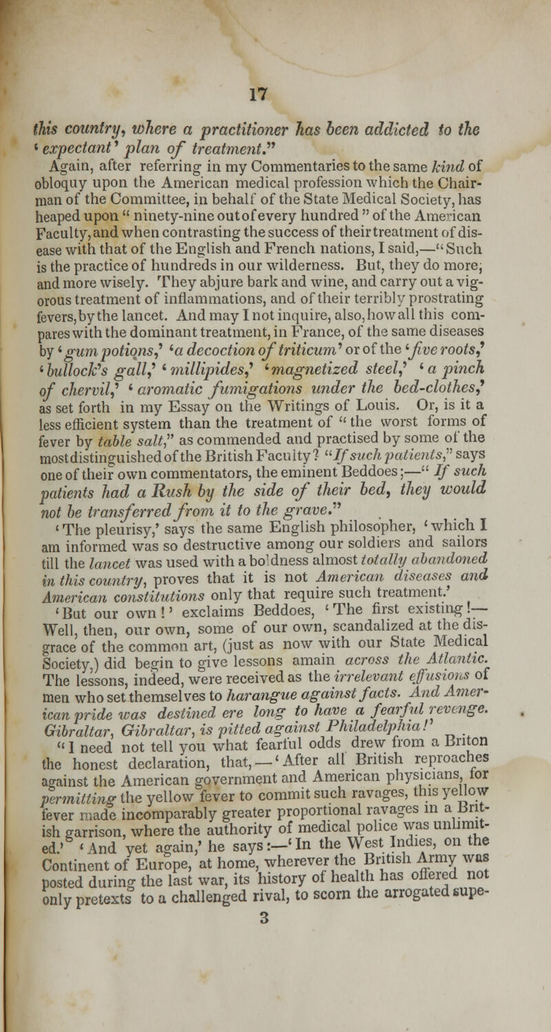 this country, where a practitioner has been addicted to the 4 expectant' plan of treatment. Again, after referring in my Commentaries to the same kind of obloquy upon the American medical profession which the Chair- man of the Committee, in behalf of the State Medical Society, has heaped upon  ninety-nine out of every hundred  of the American Faculty, and when contrasting the success of their treatment of dis- ease with that of the English and French nations, I said,—Such is the practice of hundreds in our wilderness. But, they do more; and more wisely. They abjure bark and wine, and carry out a vig- orous treatment of inflammations, and of their terribly prostrating fevers,by the lancet. And may I not inquire, also,howall this com- pares with the dominant treatment, in France, of the same diseases by' gum potions,' '« decoction oftriticum' or of the '-jive roots,9 1 bullock's gall',' * millipides,9 'magnetized steel,' ' a pinch of chervil,'1 ' aromatic fumigations under the bed-clothes9 as set forth in my Essay on the Writings of Louis. Or, is it a less efficient system than the treatment of il the worst forms of fever by table salt as commended and practised by some of the mostdistinguishedof the British Faculty? If such patients? says one of their own commentators, the eminent Beddoes;— If such patients had a Rush by the side of their bed, they would not be transferred from it to the grave. <■ The pleurisy,' says the same English philosopher, ' which I am informed was so destructive among our soldiers and sailors till the lancet was used with a boldness almost totally abandoned in this country, proves that it is not American diseases and American constitutions only that require such treatment.' < But our own !' exclaims Beddoes, < The first existing !— Well, then, our own, some of our own, scandalized at the dis- grace of the common art, (just as now with our State Medical Society,) did begin to give lessons amain across the Atlantic. The lessons, indeed, were received as the irrelevant effusions of men who set themselves to harangue against facts. And Amer- ican pride was destined ere long to have a fearful revenge. Gibraltar, Gibraltar, is pitted against Philadelphia! '<1 need not tell you what fearful odds drew from a Briton the honest declaration, that, —'After all British reproaches against the American government and American physicians tor permitting the yellow fever to commit such ravages, this yellow fever made incomparably greater proportional ravages in a Brit- ish garrison, where the authority of medical police was unlimit- ed.' 'And yet again,' he says:—'In the West Indies, on the Continent of Europe, at home, wherever the British Army was posted during the last war, its history of health has offered not only pretexts to a challenged rival, to scorn the arrogated supe- 3