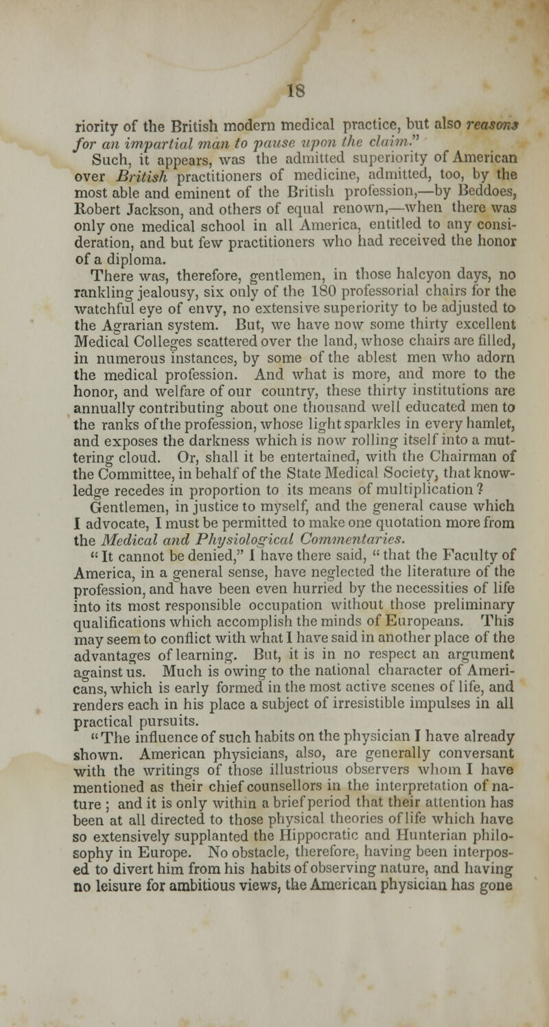 riority of the British modern medical practice, but also reasons for an impartial man to pause upon the claim. Such, it appears, was the admitted superiority of American over British practitioners of medicine, admitted, too, by the most able and eminent of the British profession,—by Beddoes, Robert Jackson, and others of equal renown,—when there was only one medical school in all America, entitled to any consi- deration, and but few practitioners who had received the honor of a diploma. There was, therefore, gentlemen, in those halcyon days, no rankling jealousy, six only of the 180 professorial chairs for the watchful eye of envy, no extensive superiority to be adjusted to the Agrarian system. But, we have now some thirty excellent Medical Colleges scattered over the land, whose chairs are filled, in numerous instances, by some of the ablest men who adorn the medical profession. And what is more, and more to the honor, and welfare of our country, these thirty institutions are annually contributing about one thousand well educated men to the ranks of the profession, whose light sparkles in every hamlet, and exposes the darkness which is now rolling itself into a mut- tering cloud. Or, shall it be entertained, with the Chairman of the Committee, in behalf of the State Medical Society, that know- ledge recedes in proportion to its means of multiplication? Gentlemen, in justice to myself, and the general cause which I advocate, I must be permitted to make one quotation more from the Medical and Physiological Commentaries.  It cannot be denied, I have there said,  that the Faculty of America, in a general sense, have neglected the literature of the profession, and have been even hurried by the necessities of life into its most responsible occupation without those preliminary qualifications which accomplish the minds of Europeans. This may seem to conflict with what 1 have said in another place of the advantages of learning. But, it is in no respect an argument against us. Much is owing to the national character of Ameri- cans, which is early formed in the most active scenes of life, and renders each in his place a subject of irresistible impulses in all practical pursuits. The influence of such habits on the physician I have already shown. American physicians, also, are generally conversant with the writings of those illustrious observers whom I have mentioned as their chief counsellors in the interpretation of na- ture ; and it is only within a brief period that their attention has been at all directed to those physical theories of life which have so extensively supplanted the Hippocratic and Hunterian philo- sophy in Europe. No obstacle, therefore, having been interpos- ed to divert him from his habits of observing nature, and having no leisure for ambitious views, the American physician has gone