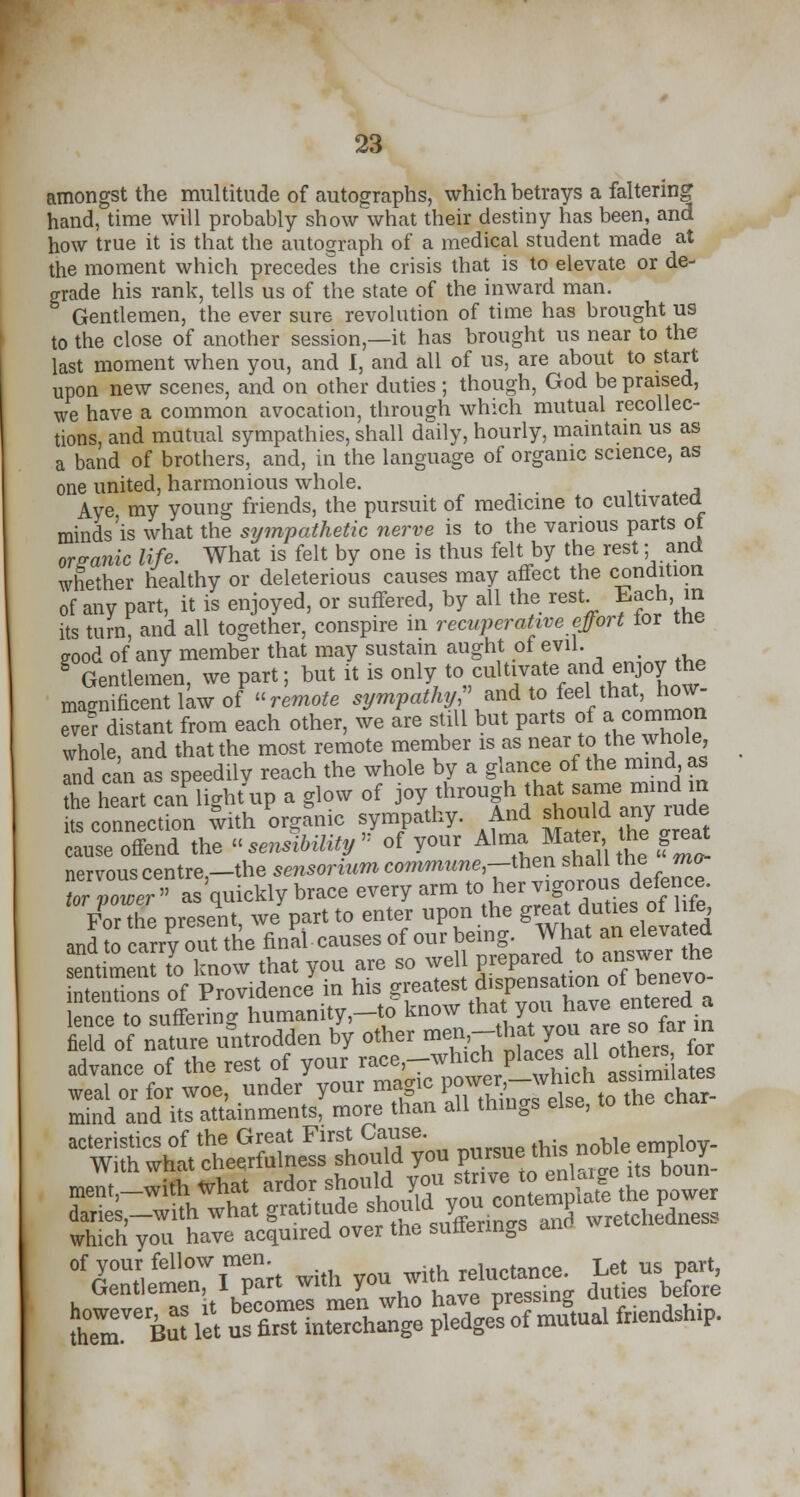 amongst the multitude of autographs, which betrays a faltering* hand, time will probably show what their destiny has been, and how true it is that the autograph of a medical student made at the moment which precedes the crisis that is to elevate or de- grade his rank, tells us of the state of the inward man. Gentlemen, the ever sure revolution of time has brought us to the close of another session,—it has brought us near to the last moment when you, and I, and all of us, are about to start upon new scenes, and on other duties ; though, God be praised, we have a common avocation, through which mutual recollec- tions, and mutual sympathies, shall daily, hourly, maintain us as a band of brothers, and, in the language of organic science, as one united, harmonious whole. Aye, my young friends, the pursuit of medicine to cultivated minds'is what the sympathetic nerve is to the various parts ot organic life. What is felt by one is thus felt by the rest; and whether healthy or deleterious causes may affect the condition of any part, it is enjoyed, or suffered, by all the rest Each in its turn, and all together, conspire in recuperative effort lor tne good of any member that may sustain aught of evil. g Gentlemen, we part; but it is only to cultivate and enjoy the magnificent law of remote sympathy, and to feel that, how- ever distant from each other, we are still but parts of a common whole and that the most remote member is as near to the whole, Tnd can as speedily reach the whole by a glance of the mind as Z> heart can'lightup a glow of W^P**^™^ its connection with organic sympathy. And should my rude cause offend the « sensibility » of your *™*£*^g^ nervous centre,—the sensonum commzme,—then shall tne mo ZZwer as quickly brace every arm to her vigorous defence. FoX oresent we part to enter upon the great duties of life, and c^uttke nnSl causes of our being. What an elevated sentimenTto know that you are so well prepared to answer the SSsof pTovidence'in his g«atest ^nsauono benevo- lence to suffering humanity,-* know that^ol;^e°tef^*£ field of nature untrodden by other me1n;-t^^ir,ll othersfor advance of the rest of your race,-which places all otheater which you have acquired over the suttermgs an SST6S let STinSr/e ^Uua! *-**