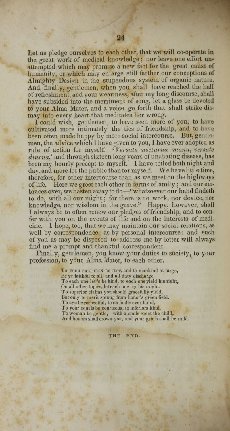 Let us pledge ourselves to each other, that we will co-operate in the great work of medical knowledge ; nor leave one effort un- attempted which may promise a new fact for the great cause of humanity, or which may enlarge still farther our conceptions of Almighty Design in the stupendous system of organic nature. And, finally, gentlemen, when you shall have reached the hall of refreshment, and your weariness, after my long discourse, shall have subsided into the merriment of song, let a glass be devoted to your Alma Mater, and a voice go forth that shall strike dis- may into every heart that meditates her wrong. I could wish, gentlemen, to have seen more of you, to have cultivated more intimately the ties of friendship, and to have been often made happy by more social intercourse. But, gentle- men, the advice which I have given to you, I have ever adopteu as rule of action for myself. ' Versate nor/urn manu, versute diurnal and through sixteen long years of unabating disease, has been my hourly precept to myself. I have toiled both night and day, and more for the public than for myself. We have little time, therefore, for other intercourse than as we meet on the highways of life. Here we greet each other in terms of amity ; and our em- braces over, we hasten away to do—whatsoever our hand findeth to do, with all our might; for there is no work, nor device, nor knowledge, nor wisdom in the grave. Happy, however, shall I always be to often renew our pledges of friendship, and to con- fer with you on the events of life and on the interests of medi- cine. I hope, too, that we may maintain our social relations, as well by correspondence, as by personal intercourse; and such of you as may be disposed to address me by letter will always find me a prompt and thankful correspondent. Finally, gentlemen, you know your duties to society, to your profession, to your Alma Mater, to each other. To your brethrep/ be just, and to mankind at large, Be ye faithful to all, and all duty discharge. To each one let's be kind, to each one yield his right, On all other topics, let each one try his might. To superior claims you should gracefully yield, But only to merit sprung from honor's green field. To age be respectful, to its faults ever blind, To your equals be courteous, to inferiors kind. To woman be gentle,—with a smile greet the child, And honors shall crown you, and your griefs shall be mild. THE END.