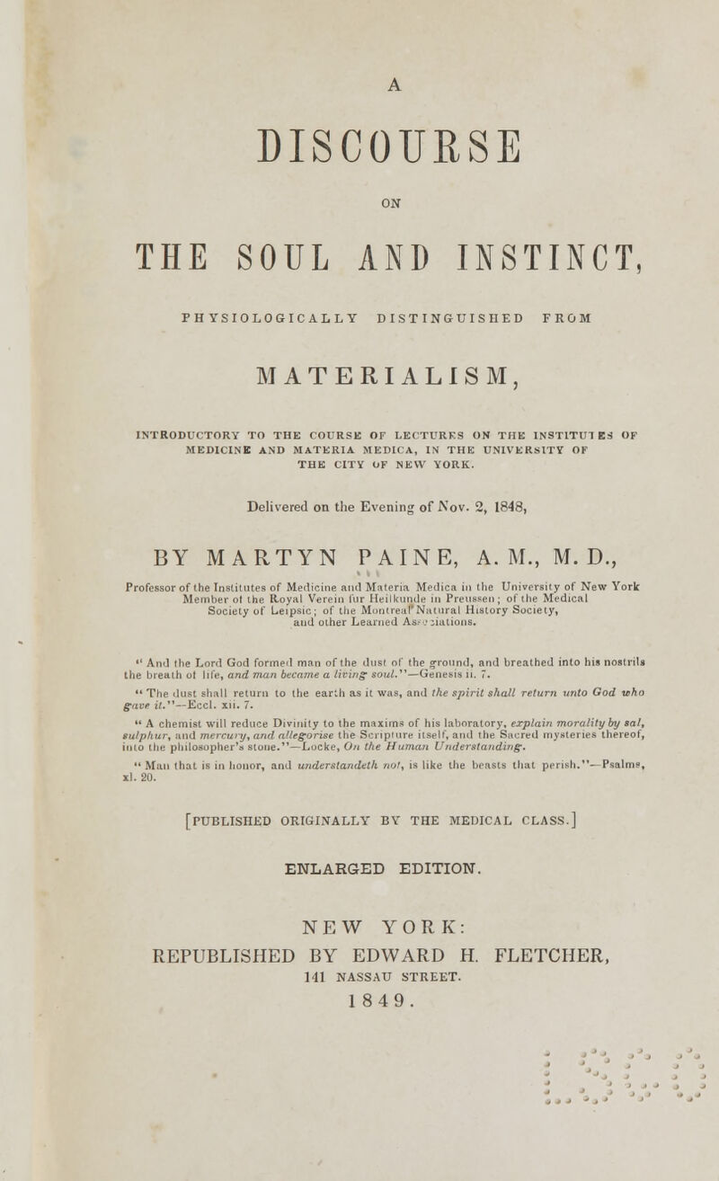 DISCOURSE ON THE SOUL AND INSTINCT, PHYSIOLOGICALLY DISTINGUISHED FROM MATERIALISM, INTRODUCTORY TO THE COURSE Or LECTURES ON THE INSTITUTES OF MEDICINE AND MATERIA MEDICA, IN THE UNIVERSITY OF THE CITY OF NEW YORK. Delivered on the Evening of Nov. 2, 1848, BY MARTYN PAINE, A. M., M. D., Professor of the Institutes of Medicine ami Materia Medica in the University of New York Member ol the Royal Vereiu fur Heilkunde in Preussen; of the Medical Society of Leipsic; of the MontreafNatural History Society, and other Learned Ass eolations.  And the Lord God formed man of the dust of (he ground, and breathed into his nostrils the breath ot life, and man became a living soul.—Genesis n. 7.  The dust shall return to the earth as it was, and the spirit shall return unto God who gave it.—Eccl. xii. 7.  A chemist will reduce Divinity to the maxims of his laboratory, explain morality by sal, tulphur, and mercury, and allegorise the Scripture itself, and the Sacred mysteries thereof, into the philosopher's stone.—Locke, On the Human Understanding.  Man that is in honor, and underslandelh not, is like the beasts that perish.^Psalms, xl. 20. [PUBLISHED ORIGINALLY BY THE MEDICAL CLASS.] ENLARGED EDITION. NEW YORK: REPUBLISHED BY EDWARD H. FLETCHER, 141 NASSAU STREET. 1849.