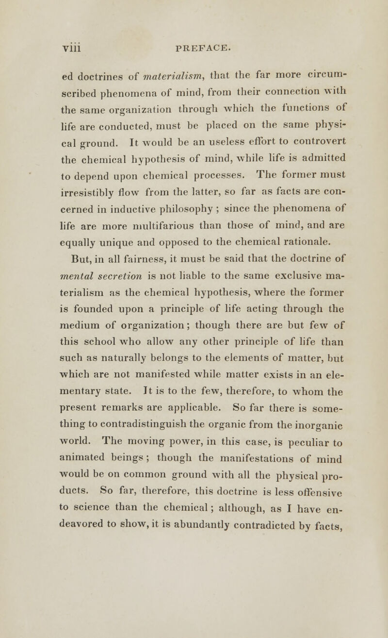 ed doctrines of materialism, that the far more circum- scribed phenomena of mind, from their connection with the same organization through which the functions of life are conducted, must be placed on the same physi- cal ground. It would be an useless effort to controvert the chemical hypothesis of mind, while life is admitted to depend upon chemical processes. The former must irresistibly flow from the latter, so far as facts are con- cerned in inductive philosophy ; since the phenomena of life are more multifarious than those of mind, and are equally unique and opposed to the chemical rationale. But, in all fairness, it must be said that the doctrine of mental secretion is not liable to the same exclusive ma- terialism as the chemical hypothesis, where the former is founded upon a principle of life acting through the medium of organization; though there are but few of this school who allow any other principle of life than such as naturally belongs to the elements of matter, but which are not manifested while matter exists in an ele- mentary state. It is to the few, therefore, to whom the present remarks are applicable. So far there is some- thing to contradistinguish the organic from the inorganic world. The moving power, in this case, is peculiar to animated beings ; though the manifestations of mind would be on common ground with all the physical pro- ducts. So far, therefore, this doctrine is less offensive to science than the chemical; although, as I have en- deavored to show, it is abundantly contradicted by facts,