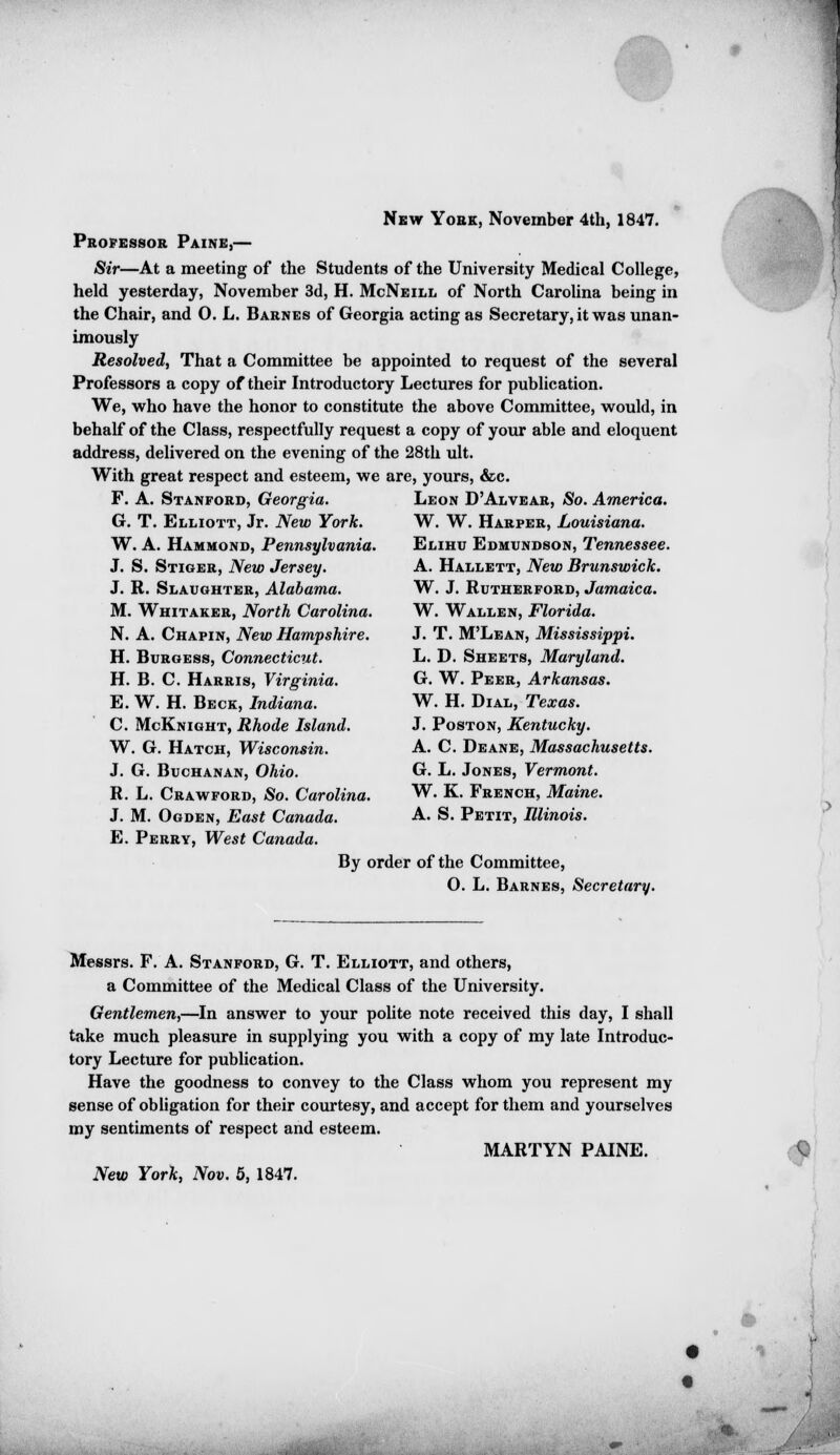 New York, November 4th, 1847. Professor Paine,— Sir—At a meeting of the Students of the University Medical College, held yesterday, November 3d, H. McNeill of North Carolina being in the Chair, and O. L. Barnes of Georgia acting as Secretary, it was unan- imously Resolved, That a Committee be appointed to request of the several Professors a copy of their Introductory Lectures for publication. We, who have the honor to constitute the above Committee, would, in behalf of the Class, respectfully request a copy of your able and eloquent address, delivered on the evening of the 28th ult. With great respect and esteem, we are, yours, &c. F. A. Stanford, Georgia. Leon D'Alvear, So. America. G. T. Elliott, Jr. New York. W. W. Harper, Louisiana. W. A. Hammond, Pennsylvania. Elihu Edmundson, Tennessee. J. S. Stiger, New Jersey. A. Hallett, New Brunswick. J. R. Slaughter, Alabama. W. J. Rutherford, Jamaica. M. Whitaker, North Carolina. W. Wallen, Florida. N. A. Chapin, New Hampshire. J. T. M'Lean, Mississippi. H. Burgess, Connecticut. L. D. Sheets, Maryland. H. B. C. Harris, Virginia. G. W. Peer, Arkansas. E. W. H. Beck, Indiana. W. H. Dial, Texas. C. McKnight, Rhode Island. J. Poston, Kentucky. W. G. Hatch, Wisconsin. A. C. Deane, Massachusetts. J. G. Buchanan, Ohio. G. L. Jones, Vermont. R. L. Crawford, So. Carolina. W. K. French, Maine. J. M. Ogden, East Canada. A. S. Petit, Illinois. E. Perry, West Canada. By order of the Committee, O. L. Barnes, Secretary. Messrs. F. A. Stanford, G. T. Elliott, and others, a Committee of the Medical Class of the University. Gentlemen,—In answer to your polite note received this day, I shall take much pleasure in supplying you with a copy of my late Introduc- tory Lecture for publication. Have the goodness to convey to the Class whom you represent my sense of obligation for their courtesy, and accept for them and yourselves my sentiments of respect and esteem. MARTYN PAINE. New York, Nov. 5, 1847. ■'