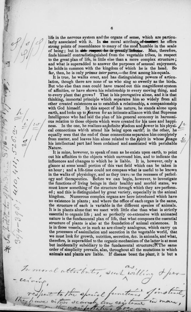 life in the nervous system and the organs of sense, which are particu- larly associated with it. In the moral attributeof^iwliiret he offers strong points of resemblance to many of the mostnumble in the scale of being; but in 4kk vmywt -b« -is gfeatly inferior. Man, therefore, finds himself contradistinguished from the vegetable tribes, in respect to the great plan of life, in little else than a more complex structure ; and what is superadded to answer the purposes of sensual enjoyment, he holds in common with the kingdom of which he is the head. So far, then, he is only primus inter pares,—the first among his equals. It is true, he walks erect, and has distinguishing powers of articu- C \ lation, though there are none of us who sing so sweetly as the birds. But who else than man could have traced out this magnificent system m\ of affinities, or have shown his relationship to every moving thing, and to every plant that grows ? That is his prerogative alone, and it is that thinking, immortal principle which separates him so widely from all other created existences as to establish a relationship, a companionship with God himself. In this aspect of his nature, he stands alone upon earth, and looks up to Jdeaven for an intimate alliance with that Supreme Intelligence who had laid the plan of his general economy in harmoni- ous relation to those objects which were created for his uses and happi- A It / / ■ • ' ous relation 10 mose oDjects wnicn were createa ior nis uses ana nappi- / ' / ness. In the one, he realizes an^fnfinite )frisdom and power in his physi- / ; cal connections wh'.oh attend his being upon earth, in the other, he equally sees that the end of those connections separates him completely w * from matter, and leaves him alone related to the ipirit in whose /mage J . ^ «\i ^/ ^is intellectual part had been ordained and associated with perishable Nature It is mine, however, to speak of man as he exists upon earth, to point , out his affinities to the objects which surround him, and to indicate the v ^ influences and changes to which he is liable. It is, however, only a \ glance at some'small portion of this vast field which can be taken in s, an hour; and a life-time could not compass what ia useful to be known in the walks of physiology, and as they traverse the recesses of pathol- ogy and therapeutics. Before we can begin, however, to investigate n) the functions of living beings in their healthy and morbid states, we N must know something of the structure through which they areperform- \j* ed ; and this is distinguished by great variety, especially in the animal kingdom. Numerous complex organs are here introduced which have no existence in plants; and where the office of each organ is the same, the structure of each is variable in the different species of animals. It is in plants alone that we meet with little else than what is strictly essential to organic life ; and so perfectly co-extensive with animated nature is the fundamental plan of life, that what composes the essential structure of plants is also at the foundation of animal existences. It is in those vessels, or in such as are closely analogous, which carry on the processes of assimilation and secretion in the vegetable world, that we must look for growth, nutrition, secretion, &c. in animals, and what, therefore, is superadded to the organic mechanism of the latter is at most but incidentally subsidiary to the fundamental structure^vThe same *ff order of simplicity prevails, also, throughout all the mutations to which animals and plants are liable. If disease beset the plant, it is but a s // ^R&jti±^i flffaafflyj^fcfn** ^wfri i j.