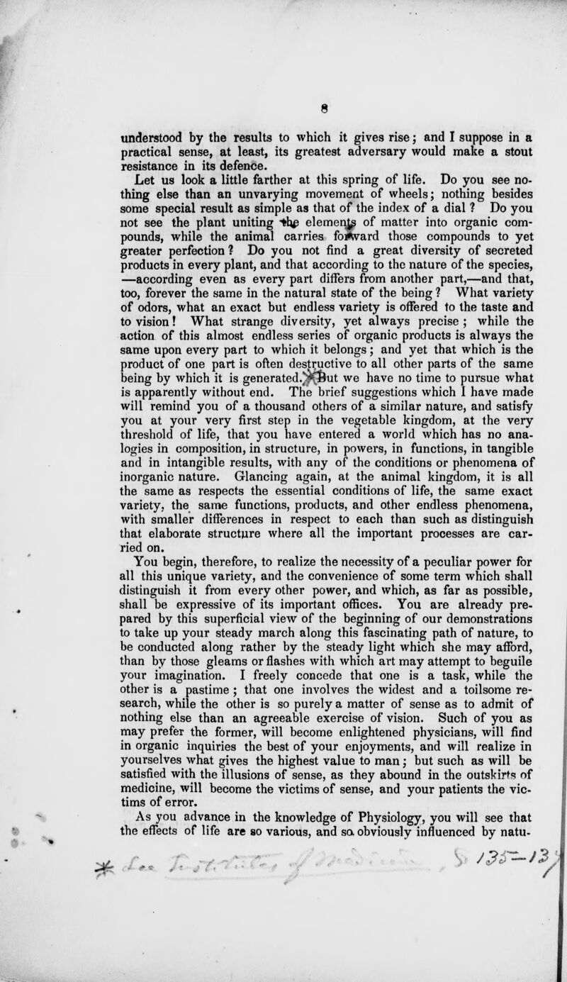 understood by the results to which it gives rise; and I suppose in a practical sense, at least, its greatest adversary would make a stout resistance in its defence. Let us look a little farther at this spring of life. Do you see no- thing else than an unvarying movement of wheels; nothing besides some special result as simple as that of the index of a dial ? Do you not see the plant uniting *h# elements of matter into organic com- pounds, while the animal carries foi^vard those compounds to yet greater perfection ? Do you not find a great diversity of secreted products in every plant, and that according to the nature of the species, —according even as every part differs from another part,—and that, too, forever the same in the natural state of the being ? What variety of odors, what an exact but endless variety is offered to the taste and to vision! What strange diversity, yet always precise; while the action of this almost endless series of organic products is always the same upon every part to which it belongs; and yet that which is the product of one part is often destructive to all other parts of the same being by which it is generated.*?(&ut we have no time to pursue what is apparently without end. The brief suggestions which I have made will remind you of a thousand others of a similar nature, and satisfy you at your very first step in the vegetable kingdom, at the very threshold of life, that you have entered a world which has no ana- logies in composition, in structure, in powers, in functions, in tangible and in intangible results, with any of the conditions or phenomena of inorganic nature. Glancing again, at the animal kingdom, it is all the same as respects the essential conditions of life, the same exact variety, the same functions, products, and other endless phenomena, with smaller differences in respect to each than such as distinguish that elaborate structure where all the important processes are car- ried on. You begin, therefore, to realize the necessity of a peculiar power for all this unique variety, and the convenience of some term which shall distinguish it from every other power, and which, as far as possible, shall be expressive of its important offices. You are already pre- pared by this superficial view of the beginning of our demonstrations to take up your steady march along this fascinating path of nature, to be conducted along rather by the steady light which she may afford, than by those gleams or flashes with which art may attempt to beguile your imagination. I freely concede that one is a task, while the other is a pastime ; that one involves the widest and a toilsome re- search, while the other is so purely a matter of sense as to admit of nothing else than an agreeable exercise of vision. Such of you as may prefer the former, will become enlightened physicians, will find in organic inquiries the best of your enjoyments, and will realize in yourselves what gives the highest value to man; but such as will be satisfied with the illusions of sense, as they abound in the outskirts of medicine, will become the victims of sense, and your patients the vic- tims of error. As you advance in the knowledge of Physiology, you will see that the effects of life are so various, and so obviously influenced by natu-