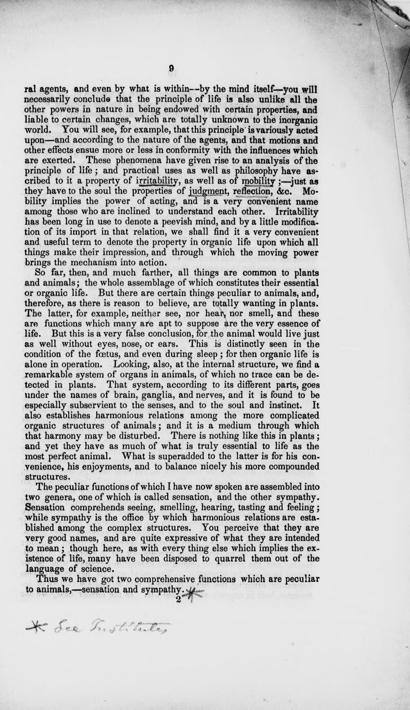 ral agents, and even by what is within--by the mind itself—you will necessarily conclude that the principle of life is also unlike all the other powers in nature in being endowed with certain properties, and liable to certain changes, which are totally unknown to the inorganic world. You will see, for example, that this principle is variously acted upon—and according to the nature of the agents, and that motions and other effects ensue more or less in conformity with the influences which are exerted. These phenomena have given rise to an analysis of the principle of life; and practical uses as well as philosophy have as- cribed to it a property of irritability, as well as of mobility ;—just as they have to the soul the properties of judgment, reflection, &c. Mo- bility implies the power of acting, and is a very convenient name among those who are inclined to understand each other. Irritability has been long in use to denote a peevish mind, and by a little modifica- tion of its import in that relation, we shall find it a very convenient and useful term to denote the property in organic life upon which all things make their impression, and through which the moving power brings the mechanism into action. So far, then, and much farther, all things are common to plants and animals; the whole assemblage of which constitutes their essential or organic life. But there are certain things peculiar to animals, and, therefore, as there is reason to believe, are totally wanting in plants. The latter, for example, neither see, nor heaiv, nor smell, and these are functions which many are apt to suppose are the very essence of life. But this is a very false conclusion, for the animal would live just as well without eyes, nose, or ears. This is distinctly seen in the condition of the foetus, and even during sleep; for then organic life is alone in operation. Looking, also, at the internal structure, we find a remarkable system of organs in animals, of which no trace can be de- tected in plants. That system, according to its different parts, goes under the names of brain, ganglia, and nerves, and it is found to be especially subservient to the senses, and to the soul and instinct. It also establishes harmonious relations among the more complicated organic structures of animals j and it is a medium through which that harmony may be disturbed. There is nothing like this in plants; and yet they have as much of what is truly essential to life as the most perfect animal. What is superadded to the latter is for his con- venience, his enjoyments, and to balance nicely his more compounded structures. The peculiar functions of which I have now spoken are assembled into two genera, one of which is called sensation, and the other sympathy. Sensation comprehends seeing, smelling, hearing, tasting and feeling j while sympathy is the office by which harmonious relations are esta- blished among the complex structures. You perceive that they are very good names, and are quite expressive of what they are intended to mean; though here, as with every thing else which implies the ex- istence of life, many have been disposed to quarrel them out of the language of science. Thus we have got two comprehensive functions which are peculiar to animals,—sensation and sympathy•*4|g>