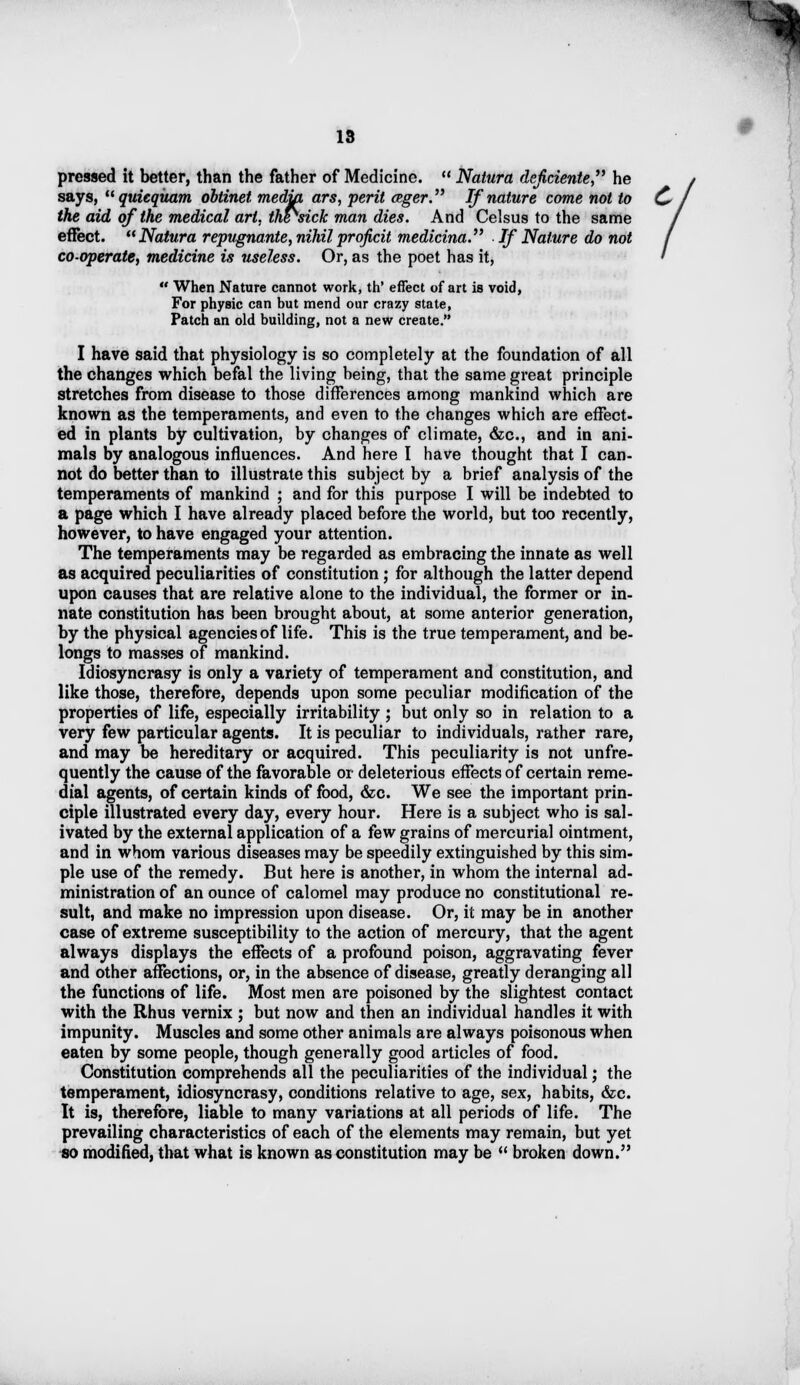 I 13 pressed it better, than the father of Medicine.  Natura deficiente he says, quieqitam obtinet media ars, peril ceger. If nature come not to the aid of the medical art. the^sick man dies. And Celsus to the same effect. Natura repugnante, nihilproficit medicina. If Nature do not co-operate, medicine is useless. Or, as the poet has it,  When Nature cannot work, th' effect of art is void, For physic can but mend our crazy state, Patch an old building, not a new create. I have said that physiology is so completely at the foundation of all the changes which befal the living being, that the same great principle stretches from disease to those differences among mankind which are known as the temperaments, and even to the changes which are effect- ed in plants by cultivation, by changes of climate, &c, and in ani- mals by analogous influences. And here I have thought that I can- not do better than to illustrate this subject by a brief analysis of the temperaments of mankind ; and for this purpose I will be indebted to a page which I have already placed before the world, but too recently, however, to have engaged your attention. The temperaments may be regarded as embracing the innate as well as acquired peculiarities of constitution; for although the latter depend upon causes that are relative alone to the individual, the former or in- nate constitution has been brought about, at some anterior generation, by the physical agencies of life. This is the true temperament, and be- longs to masses of mankind. Idiosyncrasy is only a variety of temperament and constitution, and like those, therefore, depends upon some peculiar modification of the properties of life, especially irritability ; but only so in relation to a very few particular agents. It is peculiar to individuals, rather rare, and may be hereditary or acquired. This peculiarity is not unfre- quently the cause of the favorable or deleterious effects of certain reme- dial agents, of certain kinds of food, &c. We see the important prin- ciple illustrated every day, every hour. Here is a subject who is sal- ivated by the external application of a few grains of mercurial ointment, and in whom various diseases may be speedily extinguished by this sim- ple use of the remedy. But here is another, in whom the internal ad- ministration of an ounce of calomel may produce no constitutional re- sult, and make no impression upon disease. Or, it may be in another case of extreme susceptibility to the action of mercury, that the agent always displays the effects of a profound poison, aggravating fever and other affections, or, in the absence of disease, greatly deranging all the functions of life. Most men are poisoned by the slightest contact with the Rhus vernix ; but now and then an individual handles it with impunity. Muscles and some other animals are always poisonous when eaten by some people, though generally good articles of food. Constitution comprehends all the peculiarities of the individual; the temperament, idiosyncrasy, conditions relative to age, sex, habits, &c. It is, therefore, liable to many variations at all periods of life. The prevailing characteristics of each of the elements may remain, but yet so modified, that what is known as constitution may be  broken down.