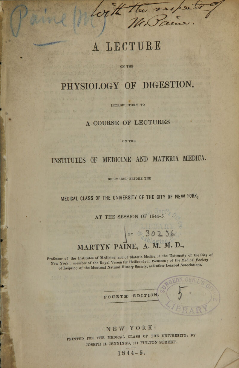 &,Cr&L A LECTURE PHYSIOLOGY OF DIGESTION, INTRODUCTORY TO A COURSE OF LECTURES INSTITUTES OF MEDICINE AND MATERIA MEDICA. DELIVERED BEFORE THE MEDICAL CLASS OF THE UNIVERSITY OF THE CITY OF NEW VORK, AT THE SESSION OF 1844-5. bv 3013& MARTYN PAINE, A. M. M. D., Professor „r of the Institutes of Medicine and of Materia Medica » the Umver.rty of_the C t of r York ; member of the Royal Verein fur Heilkunde in Preussen ; of the Med.ca /ioeiet, of Leipsio; of the Montreal Natural History Society, and other Learned Assoc.at.onB. NEW YORK: PRINTED FOR THE MEDICAL CLASS OF THE UNIVERSITY, BY JOSEPH H. JENNINGS, 111 FULTON STREET. 1844-5.