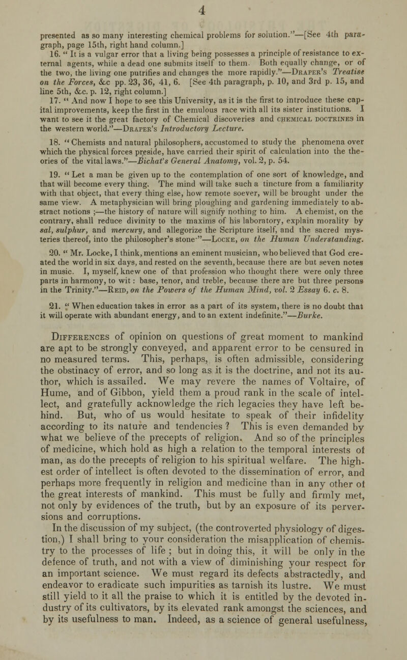 presented as so many interesting chemical problems for solution.—[See 4th para- graph, page 15th, right hand column.] 16.  It is a vulgar error that a living being possesses a principle of resistance to ex- ternal agents, while a dead one submits itself to them. Both equally change, or of the two, the living one putrifies and changes the more rapidly.—Draper's Treatise on the Forces, &c pp. 23, 36, 41, 6. [See 4th paragraph, p. 10, and 3rd p. 15, and line 5th, &c. p. 12, right column.] 17.  And now I hope to see this University, as it is the first to introduce these cap- ital improvements, keep the first in the emulous race with all its sister institutions. I want to see it the great factory of Chemical discoveries and chemical doctrines in the western world.—Draper's Introductory Lecture. 18.  Chemists and natural philosophers, accustomed to study the phenomena over which the physical forces preside, have carried their spirit of calculation into the the- ories of the vital laws.—Bichat's General Anatomy, vol. 2, p. 54. 19.  Let a man be given up to the contemplation of one sort of knowledge, and that will become every thing. The mind will take such a tincture from a familiarity with that object, that every thing else, how remote soever, will be brought under the same view. A metaphysician will bring ploughing and gardening immediately to ab- stract notions ;—the history of nature will signify nothing to him. A chemist, on the contrary, shall reduce divinity to the maxims of his laboratory, explain morality by sal, sulphur, and mercury, and allegorize the Scripture itself, and the sacred mys- teries thereof, into the philosopher's stone-—Locke, on the Human Understanding. 20.  Mr. Locke, I think, mentions an eminent musician, who believed that God cre- ated the world in six days, and rested on the seventh, because there are but seven notes in music. I, myself, knew one of that profession who thought there were only three parts in harmony, to wit: base, tenor, and treble, because there are but three persons in the Trinity.—Reid, on the Powers of the Human Mind, vol. 2 Essay 6. c. 8. 21.  When education takes in error as a part of its system, there is no doubt that it will operate with abundant energy, and to an extent indefinite.—Burke. Differences of opinion on questions of great moment to mankind are apt to be strongly conveyed, and apparent error to be censured in no measured terms. This, perhaps, is often admissible, considering the obstinacy of error, and so long as it is the doctrine, and not its au- thor, which is assailed. We may revere the names of Voltaire, of Hume, and of Gibbon, yield them a proud rank in the scale of intel- lect, and gratefully acknowledge the rich legacies they have left be- hind. But, who of us would hesitate to speak of their infidelity according to its nature and tendencies ? This is even demanded by what we believe of the precepts of religion. And so of the principles of medicine, which hold as high a relation to the temporal interests of man, as do the precepts of religion to his spiritual welfare. The high- est order of intellect is often devoted to the dissemination of error, and perhaps more frequently in religion and medicine than in any other of the great interests of mankind. This must be fully and firmly met, not only by evidences of the truth, but by an exposure of its perver- sions and corruptions. In the discussion of my subject, (the controverted physiology of dio-es- tion,) I shall bring to your consideration the misapplication of chemis- try to the processes of life ; but in doing this, it will be only in the defence of truth, and not with a view of diminishing your respect for an important science. We must regard its defects abstractedly, and endeavor to eradicate such impurities as tarnish its lustre. We must still yield to it all the praise to which it is entitled by the devoted in- dustry of its cultivators, by its elevated rank amongst the sciences, and by its usefulness to man. Indeed, as a science of general usefulness,