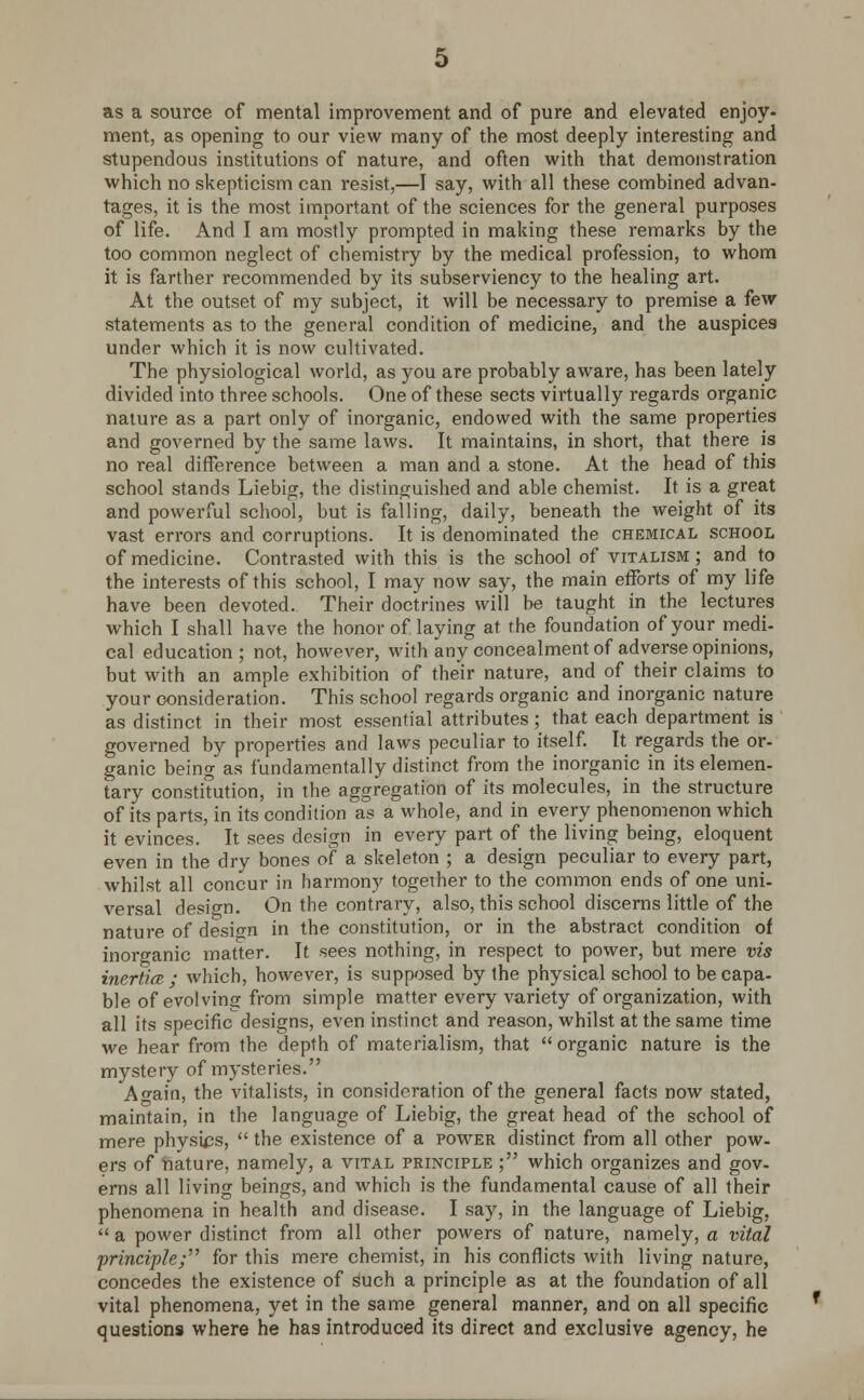 as a source of mental improvement and of pure and elevated enjoy- ment, as opening to our view many of the most deeply interesting and stupendous institutions of nature, and often with that demonstration which no skepticism can resist,—I say, with all these combined advan- tages, it is the most important of the sciences for the general purposes of life. And I am mostly prompted in making these remarks by the too common neglect of chemistry by the medical profession, to whom it is farther recommended by its subserviency to the healing art. At the outset of my subject, it will be necessary to premise a few statements as to the general condition of medicine, and the auspices under which it is now cultivated. The physiological world, as you are probably aware, has been lately divided into three schools. One of these sects virtually regards organic nature as a part only of inorganic, endowed with the same properties and governed by the same laws. It maintains, in short, that there is no real difference between a man and a stone. At the head of this school stands Liebig, the distinguished and able chemist. It is a great and powerful school, but is falling, daily, beneath the weight of its vast errors and corruptions. It is denominated the chemical school of medicine. Contrasted with this is the school of vitalism ; and to the interests of this school, I may now say, the main efforts of my life have been devoted. Their doctrines will be taught in the lectures which I shall have the honor of laying at the foundation of your medi- cal education ; not, however, with any concealment of adverse opinions, but with an ample exhibition of their nature, and of their claims to your consideration. This school regards organic and inorganic nature as distinct in their most essential attributes; that each department is governed by properties and laws peculiar to itself. It regards the or- ganic being as fundamentally distinct from the inorganic in its elemen- tary constitution, in the aggregation of its molecules, in the structure of its parts, in its condition as a whole, and in every phenomenon which it evinces. It sees design in every part of the living being, eloquent even in the dry bones of a skeleton ; a design peculiar to every part, whilst all concur in harmony together to the common ends of one uni- versal design. On the contrary, also, this school discerns little of the nature of design in the constitution, or in the abstract condition of inorganic matter. It sees nothing, in respect to power, but mere vis inertia • which, however, is supposed by the physical school to be capa- ble of evolving from simple matter every variety of organization, with all its specific designs, even instinct and reason, whilst at the same time we hear from the depth of materialism, that  organic nature is the mystery of mysteries. A ^ain, the vitalists, in consideration of the general facts now stated, maintain, in the language of Liebig, the great head of the school of mere physics,  the existence of a power distinct from all other pow- ers of 'nature, namely, a vital principle ; which organizes and gov- erns all living beings, and which is the fundamental cause of all their phenomena in health and disease. I say, in the language of Liebig,  a power distinct from all other powers of nature, namely, a vital 'principle; for this mere chemist, in his conflicts with living nature, concedes the existence of such a principle as at the foundation of all vital phenomena, yet in the same general manner, and on all specific questions where he has introduced its direct and exclusive agency, he