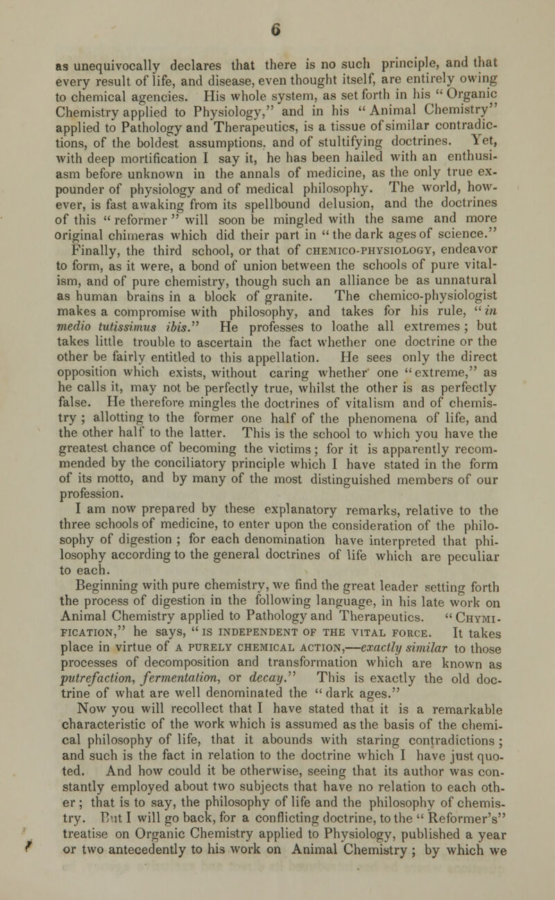 as unequivocally declares that there is no such principle, and that every result of life, and disease, even thought itself, are entirely owing to chemical agencies. His whole system, as set forth in his  Organic Chemistry applied to Physiology, and in his  Animal Chemistry applied to Pathology and Therapeutics, is a tissue of similar contradic- tions, of the boldest assumptions, and of stultifying doctrines. Yet, with deep mortification I say it, he has been hailed with an enthusi- asm before unknown in the annals of medicine, as the only true ex- pounder of physiology and of medical philosophy. The world, how- ever, is fast awaking from its spellbound delusion, and the doctrines of this  reformer  will soon be mingled with the same and more original chimeras which did their part in  the dark ages of science. Finally, the third school, or that of chemico-physiology, endeavor to form, as it were, a bond of union between the schools of pure vital- ism, and of pure chemistry, though such an alliance be as unnatural as human brains in a block of granite. The chemico-physiologist makes a compromise with philosophy, and takes for his rule,  in medio tutissimus ibis. He professes to loathe all extremes; but takes little trouble to ascertain the fact whether one doctrine or the other be fairly entitled to this appellation. He sees only the direct opposition which exists, without caring whether' one extreme, as he calls it, may not be perfectly true, whilst the other is as perfectly false. He therefore mingles the doctrines of vitalism and of chemis- try ; allotting to the former one half of the phenomena of life, and the other half to the latter. This is the school to which you have the greatest chance of becoming the victims; for it is apparently recom- mended by the conciliatory principle which I have stated in the form of its motto, and by many of the most distinguished members of our profession. I am now prepared by these explanatory remarks, relative to the three schools of medicine, to enter upon the consideration of the philo- sophy of digestion ; for each denomination have interpreted that phi- losophy according to the general doctrines of life which are peculiar to each. Beginning with pure chemistry, we find the great leader setting forth the process of digestion in the following language, in his late work on Animal Chemistry applied to Pathology and Therapeutics. Chymi- fication, he says,  is independent of the vital force. It takes place in virtue of a purely chemical action,—exactly similar to those processes of decomposition and transformation which are known as putrefaction, fermentation, or decay. This is exactly the old doc- trine of what are well denominated the  dark ages. Now you will recollect that I have stated that it is a remarkable characteristic of the work which is assumed as the basis of the chemi- cal philosophy of life, that it abounds with staring contradictions ; and such is the fact in relation to the doctrine which I have just quo- ted. And how could it be otherwise, seeing that its author was con- stantly employed about two subjects that have no relation to each oth- er ; that is to say, the philosophy of life and the philosophy of chemis- try. But I will go back, for a conflicting doctrine, to the  Reformer's treatise on Organic Chemistry applied to Physiology, published a year or two antecedently to his work on Animal Chemistry ; by which we