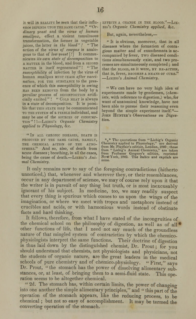 it will in reality be seen that their influ- ence depends upon the same cause. Or- dinary yeast and the virus of human smallpox, effect a violent tumultuous transformation, the former in vegetable juices, the latter in the blood  !  The action of the virus of coiepox is analo- gous to that of low yeast [.'] It commu- nicates its own state of decomposition to a matter in the blood, and from a second matter is itself regenerated! The susceptibility of infection by the virus of human smallpox must cease after vacci- nation, for the substance to the pres- ence of which this susceptibility is owing has been removed from the body by a peculiar process of decomposition artifi- cially excited  !  Cold meat is always in a state of decomposition. It is possi- ble that this state may be communicated to the system of a feeble individual, and may be one of the sources of consump- tion  ! !—Liebig's Organic Chemistry applied to Physiology, &c.  In all chronic diseases, death is produced by the same cause, namely, the chemical action of the atmo- sphere. And so, also, of death from acute diseases; breathing, in all the cases, being the cause of death.—Liebig's Ani- mal Chemistry. EFFECTS A CHANGE IN THE BLOOD. LlE- big's Organic Chemistry applied, &c But, again, nevertheless,—  It is obvious, moreover, that in all diseases where the formation of conta- gious matter and of exanthemata is ac- companied by fever, two diseased condi- tions simultaneously exist, and two pro- cesses are simultaneously completed ; and that the blood, as it were, by re-action, that is, fever, becomes a means of cure. —Liebig's Animal Chemistry.  We can have no very high idea of experiments made by gentlemen, (chem- ists, with reference to digestion,) who, for want of anatomical knowledge, have not been able to pursue their reasoning even beyond the simple experiment itself.— John Hunter's Observations on Diges- tion. *** The quotations from Liebig's Organic Chemistry applied to Physiology, are derived from Mr. Playfair's edition, London, 1840 ; those from  Liebig's Animal Chemistry, are taken from Professor Gregory's edition, reprinted New York, 1842. The italics and capitals are mine. It only remains now to say of the foregoing contradictions (hitherto unnoticed,) that, whenever and wherever they, or their resemblances, occur in any department of science, we may of course rely upon it that the writer is in pursuit of any thing but truth, or is most inexcusably ignorant of his subject. In medicine, too, we may readily suspect that every thing is spurious which comes to us upon the wings of the imagination, or where we meet with tropes and metaphors instead of crucibles and acids, or with harmonious words instead of obstinate facts and hard thinking. It follows, therefore, from what I have stated of the incongruities of the chemical school on the philosophy of digestion, as well as of all • other functions of life, that I need not say much of the groundless nature of that mingled system of contrarieties by which the chemico- physiologists interpret the same functions. Their doctrine of digestion is thus laid down by the distinguished chemist, Dr. Prout; for you should understand that chemists, not physiologists and physicians not the students of organic nature, are the great leaders in the medical schools of pure chemistry and of chemico-physiology.  First  says Dr. Prout,  the stomach has the power of dissolving alimentary sub- stances, or, at least, of bringing them to a semi-fluid state. This ope- ration seems to be altogether chemical.  2d. The stomach has, within certain limits, the power of changing into one another the simple alimentary principles, and  this part of the operation of the stomach appears, like the reducing process, to be chemical ; but not so easy of accomplishment. It may be termed the converting operation of the stomach.