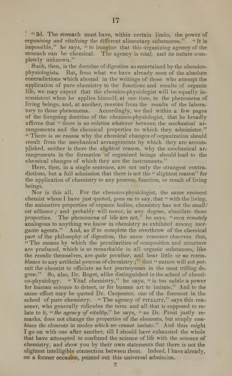 *  3d. The stomach must have, within certain limits, the power of organizing and vitalizing the different alimentary substances.  It is impossible, he says,  to imagine that this organizing agency of the stomach can be chemical. The agency is vital, and its nature com- pletely unknown. Such, then, is the doctrine of digestion as entertained by the chemico- physiologists. But, from what we have already seen of the absolute contradictions which abound in the writings of those who attempt the application of pure chemistry to the functions and results of organic life, we may expect that the chemico-physiologist will be equally in- consistent when he applies himself, at one time, to the phenomena of living beings, and, at another, reasons from the results of the labora- tory to those phenomena. Accordingly, we find within a few pages of the foregoing doctrine of the chemico-physiologist, that he broadly affirms that  there is no relation whatever between the mechanical ar- rangements and the chemical properties to which they administer.  There is no reason why the chemical changes of organization should result from the mechanical arrangements by which they are accom- plished, neither is there the slightest reason, why the mechanical ar- rangements in the formation of organized beings should lead to the chemical changes of which they are the instruments. Here, then, in a single sentence, are not only the strangest contra- dictions, but a full admission that there is not ihe  slightest reason for the application of chemistry to any process, function, or result of living beings. Nor is this all. For the chemico-physiologist, the same eminent chemist whom I have just quoted, goes on to say, that  with the living, the animative properties of organic bodies, chemistry has not the small- est alliance; and probably will never, in any degree, elucidate those properties. The phenomena of life are not, he says,  even remotely analogous to anything we know in chemistry as exhibited among inor- ganic agents. And, as if to complete the overthrow of the chemical part of the philosophy of digestion, the same reasoner observes that, The means by which the peculiarities of composition and structure are produced, which is so remarkable in all organic substances, like the results themselves, are quite peculiar, and bear little or no resem- blance to any artificial process of chemistry ; that  nature will not per- mit the chemist to officiate as her journeyman in the most trifling de- gree. So, also, Dr. Roget, alike distinguished in the school of chemi- co-physiology.  Vital chemistry, he says,  is too subtle a power for human science to detect, or for human art to imitate. And to the same effect may be quoted Dr. Carpenter, one of the foremost in the school of pure chemistry.  The agency of vitality, says this rea- soner, who generally ridicules the term and all that is supposed to re- late to it,  the agency qf vitality he says,  as Dr. Prout justly re- marks, does not change the properties of the elements, but simply com- bines the elements in modes which we cannot imitate. And thus might I go on with one after another, till I should have exhausted the whole that have attempted to confound the science of life with the science of chemistry, and show you by their own statements that there is not the slightest intelligible connection between them. Indeed, I have already, on a former occasion, pointed out this universal admission. 2