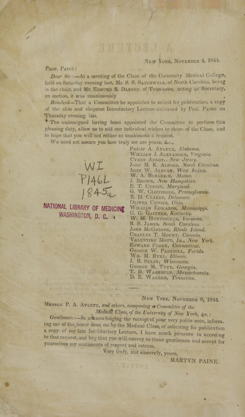 New York, November 4, 1844- Prof. Pa: Dear Sir:—At a meeting of the Clays of the University Medical ( held on Saturday evening last, Mr. 8. S. SATCHWELL.of North Carolina, being a the fhair, and Mr. Edmund R. Dabney, of Tennessee, acting as'Secretary, on motion, it was unanimously ted—That a Committee be appointed to s< i blication, a copy oi the able and eloquent Introductory Lectun I by Prut. Paine on Thursday evening last. * The undersigned having been appointed the1 Committee tn perform this pleasing duty, allow us to add our individual wishes to those of the Class, and to hope that you will not refuse so unanimous a r< quest. We need not assure you how truly we are yours, u. . Philip A. Aylett, Alabama. William J. Alexander, Virginia. Cyrus Arndt, • New Jei WJohn M. K. Ai.fokd, North Carolina. .Iojin VV. Albuky, West Indies. ~p / a / / ^' ^' Burleigh, Maine. \ IA~bL~ J- Brown, New Hampshire. E. T. Curuie, Maryland. /?45 G. W. Clipping eh, Pennsylvania. R. 1J. Clarke, Delaware. Oliver Crooks, Ohio. WflTIAMfll vy^lTtK ^IIWKS, KJfllO. IwllONAL LIBRARY OF MEDICINE William Edwards, Mississippi. WASHING™ D G . ^^{Imthes, Kentucky. 'vii, u. \j. • VV. M. Huntincden, Vermont. B. S. James, South Carolina. John McGregor, Rhode Island. Charles T. Mount, Canada. Valentine Mott, Jr., New York. Edward Perry, Connecticut. George W. Park hill, Forida. Wm. M. Ryer, Illinois. J. B. SeLby, Wisconsin. George M. Tutt, Georgia. T. D. Washburn, Massachusetts. D. E. Warren, Tennessee. New York, November 8, 1844. ' Messrs. P. A. Aylett, and others, composing a- Committee of the ■r Medical Class, rf the University of New York $c - Gentlemen :_In acknowledging the receipt of your very.polite note, inform ing me of the.honor done me by the Medical Class, of solicitino- for publication acopy-of mylat Introductory Lecture, I have much pleasure in acced og to that request, and beg that you will convey to those gentlemen and accept fo[ yourselves my sentiments of. respect and esteem. P Very truly, and sincerely, yours, . MARTYN PAINE.