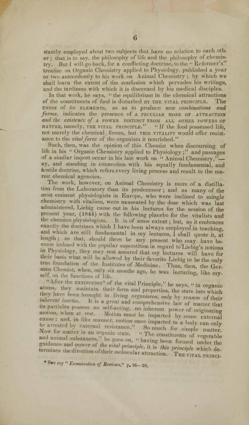 stantly employed about two subjects that have do relation to each oth- er ; that is to say, the philosophy of life and the philosophy of chemis- try. But 1 will go back, for a conflicting doctrine, to the •■ Reformer's treatise on Organic Chemistry applied to Physiology, published a year or two antecedently to his work on Animal Chemistry; by which we shall learn the extent of the confusion which pervades his writings, and the tardiness with which it is discerned by his medical disciples. In that work, he says, the equilibrium in the chemical attractions of the constituents of food is disturbed by the vital principle. The union of its elements, so as to produce neio combinations and forms, indicates the presence of a peculiar mode of attraction and the existence of a power distinct from all other powers of nature, namely, the vital principle. If the food possessed life, not merely the chemical forces, but this vitality would offer resist- ance to the vital force of the organism it nourished. Such, then, was the opinion of this Chemist when discoursing of life in his  Organic Chemistry applied to Physiology; and passages of a similar import occur in his late work on  Animal Chemistry,— ay, and standing in connection with his equally fundamental, and hostile doctrine, which refers every living process and result to the me- rest chemical agencies. The work, however, on Animal Chemistry is more of a distilla- tion from the Laboratory than its predecessor ; and as many of the most eminent physiologists in Europe, who were inclined to mingle ohemistry with vitalism, were nauseated by the dose which was last administered, Liebig came out in his lectures for the session of the present year, (1844) with the following placebo for the vitalists and the ohemico-physiologists. It is of some extent; but, as it embraces exactly the doctrines which I have been always employed in teaching and which are still fundamental in my lectures, I shall quote it, at length; so that, should there be any present who may have be- come imbued with the popular superstition in regard toLiebig's notions in 1 hysiology, they may rest assured that my lectures will have for their l,as,s what will be allowed by their favorite Liebig to be the only true foundation of the Institutes of Medicine. Thus, then, the Ger- man Chemist, when, only six months ago, he was lecturing, like my- self, on the functions of life. b y , Aftef,the KX n.N' r.I0N* of the vital Principle, he says, « in organic UevliJe?' ,Urtai? •heivform and P™^^' the Itate into vfS he) have been brought in living organisms, onh, by reason of their *™>* inertm. It n a great and comprehensive law of matter Us particles,,,.., 00 ^acting, no inherent power of origina ng motion, when at rest. .Motion must be imparted by some ext ia1 cause: and ,n like manner, motion once imparted to a body ca„ o lv be rested by external resistance. So much for simple matter Now for tt an k s.ate> u The con orvegeabTe tannines the direction of their 2C3S^ !5^g£ * See my  Examination of Reviews, p, -26—28.