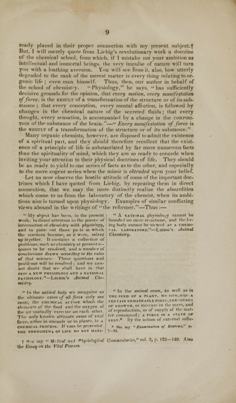 ready placed in their proper connection with my present subject.f But, I will merely quole from Lie big's revolutionary work a doclrine of the chemical school, from which, if 1 mistake not your ambition as intellectual and immortal brings, the very impulse of nature will turn you with a loathing aversion. You will see from it, also, how utterly degraded to the rank of the merest matter is everything relating to or- ganic life ; even man himself. Thus, then, our author in behalf of the school of chemistry.  Physiology, he says,  has sufficiently decisive grounds for the opinion, that every motion, every manifestation of force, is the result of a transformation of the structure or of its sub- stance ; that every conception, every mental affection, is followed by changes in the chemical nature of the secreted fluids; that every thought, every sensation, is accompanied by a change in the composi- tion of the substance of the brain.— Every manifestation of force is the result of a transformation of the structure or of its substance. Many organic chemists, however, are disposed to admit the existence of a spiritual part, and ihey should therefore recollect that the exist- ence of a principle of life is substantiated by far more numerous facts than the spirituality of mind, which they are so ready to concede when inviting your attention to their physical doctrines of life. They should be as ready to yield to one series of facts as to the other, and especially to the more cogent series when the minor is obtruded upon your belief. Let us now observe the hostile attitude of some of the important doc- trines which I have quoted from Liebig, by repeating them in direct connection, that we may the more distinctly realize the absurdities which come to us from the laboratory of the chemist, when its ambi- tious aim is turned upon physiology. Examples of similar conflicting views abound in the writings of the reformer.—Thus :—  My object lias been, in the present Work, Indirect attention to the points of intersection <>t chemistry with physio'o^y, and lo point out those pa Is in wh.ch the sciences become, as it were, mixed up together. It contains a collection of problems*, such ns chemistry at present r< - quires to be resolved, and a number of conclusions drawn according to the rules of that science. These questions and problems will be resolved ; and we can- not doubt that we shall have in that Case A NEW PHYSIOLOGV AM) A RATIONAL pathology.—Liebig's Animal Che- mistry.  In the animal body wc reco2ni«e as the ultimate cause if all force only one cause, the chkmical action which the Clemen's of the food and the oxygen of the air mutually exercise on each other. The only known ultimate cause of vital force, either in animals or in plant*1, is a chemical process. If this he pnvenl.nl THE PHENOMENA OF LIFE DO NOT MANI-  A rational physiology cannot be founded on mere re-actions, and the liv- inu body cannot he viewed a« a chemi- cal laboratory.—Liebig's Jluimal Chemistry.  In the animal ovum, as well as in THE sf.f.d OF a plant, we reco.nize A CERTAIN RFMABKABLEFORCn.THEsOURCB of growth, or increase in the mass, and of reproduction, or of supply of the mat- ter consumed; A force IN A state of rest.* By the action of external mflu- * See my  Examination of Reviews, p. t S«e my ««JlfeKc«ri and Phynologkal Commintories,n vol. 2, p. 122—140. Also the Essay on the Vital Powers.