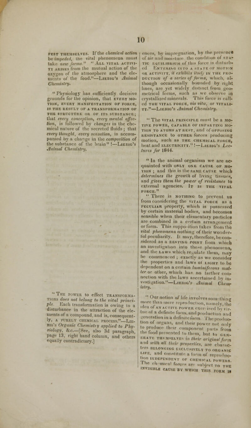 fest themselves. If the chemical action be impeded, the vital phenomena must take new forms  '; All vital activi- ty arises from tliu mutual action of the oxygen of the atmosphere and the ele- - of the food.—Liebig's Animal Chemistry.  Physiology has sufficiently decisive grounds for the opinion, that evert mo- tion, EVERY MANIFESTATION OF FORCE, IS THE RESULT OF A TRANSFORMATION OF THE STRUCTURE OR OF ITS SUBSTANCE; that every conception, every mental affec- tion, is followed by changes in the che- mical nature of the secreted fluids; that every thought, every sensation, is accom- panied by a change in the composition of the substance of the hrain!—Liebig's Animal Chemistry. The power to effect transforma- tions does not belong to the vital princi- ple. Each transformation is owing 10 a disturbance in the attraction of the ele- ments of a compound, and is, consequent- ly, A PURELY CHEMICAL PROCESS. LlE- big's Organic Chemistiy applied to Phy- siology, &c—[See, also 3d paragraph, page 13, right hand column, and others equally contradictory.] ences, by impregnation, by the presence of air and moisture the condition I sta- tic EQUILIBRIUM of this folic is disturb- ed Entering into a state of motion or activity, it exhibits itselj in i ME PRO- duction of a series of forms, which, al- though occasionally bounded by right lines, are yet widely distinct from geo- metrical forms, such as we observe in crystallized minerals. This force is call- ed THE VITAL FORCE, VIS vitl£, or VITALI- TY •—Liebig's Animal Chemistry.  The vital principle must be a mo- tive POWER, CAPABLE OF IMPARTING MO- TION TO ATOMS AT REST, aild of OPPOSING resistance to OTHEli tones producing motion, such as the chemical FORCE} heat and electricity. !—Liebig's Lec- tures for 1844.  In the animal organism we are ac- quainted with only one cause of mo- tion ; and this is the same cause which determines the growth of living tissues, and gives them the power of resistance to external agencies. It is the vital force.  There is nothing to prevent us from considering the vital force as a peculiar property, which is possessed by certain material bodies, and becomes sensible when their elementary paitides are combined in a certain arrangement or form. This supposition takes from the vilul phenomena nothing of their wonder- ful peculiarity. Il may, therefore, be con- sidered as a resting point from which an investigation into these phenomena and the laws which regulate them, may be commenced ; exactly as we consider the properties and laws ot light to he dependent on a certain luminiferoiis wai- ter or other, which has no t'artlier con- nection with the laws ascertained 1>\ m- vestination.— Liebig's Animal Chem- istry.  Our notion of life Involvessomi thing more than mere reproduction,namely, the idea of an active power exen ised by vir- tue oi a definite form, and production and generation in a definite form The produc- tion of organs, and their power not only to produce their component pans from the food presented lo them, but to gen- erate th^mselve- in their vriginalform &nd with all their properties, are charac- ters BELONGING EXCLUSIVELY TO OUCNIC «ms, and constitute a form of reproduc- tion independent of chemical powers. the ch-'imcal forces are subject to the INVISIBLE CAUSE BY WHICH THIS FORM IS