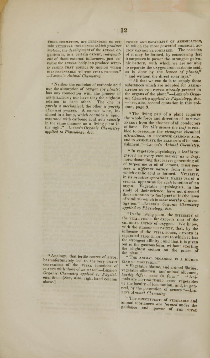 their formation, are depenuent on cer- tain K.\ n k.nal IM ill M i.s irliirh prodllCB motion, the development of (he animal or- ganism is, to a certuin extent, independ- ent of those external influences, just be- 0AD5E the animal body can produce with- in IIM.I.I- THAT SOURCE OF MOTION WHICH is INDISPENSABLE TO THE VITAL PROCESS. —Liebig's Animal Chemistry.  Neiilier the emission of carbonic acid nor the absorption of oxygen (by plants) has any connection with the process of assimilation ; nor have they the slightest relation to each other. The one is purely a mechanical, the other a purely chemical process. A cotton wick, in- closed in a lamp, which contains a liquid saturated with carbonic acid, acts exactly in the same manner as a living plant in the night.—Liebig's Organic Chemistry applied to Physiology, &c.  Analogy, that fertile source of error, has unfortunately led to the very unapt comparison of the vital functions of plants wiih those of animals.—Liebig's Organic Chemistry applied to Physiol- ogy, &c—[See, also, right hand column above.] power and capability of assimilation, to which the most powerful chemical ac- tion CANNOT BE compared. The best idea of it may be formed, by considering that it surpasses in power the strongest galva- nic battery, with which we are not able to separate the oxygen from carbonic ucid, as is done by the leaves of plants, •' and without the direct solar rays.  All that we can do is to supply those substances which are adapted for assimi- lation by the power a'ready present in the organs of the plant.—Liebig's Orga- nic Chemistry applied to Physiology, &c. — ee, also, second quotation in this col- umn, page 9. The living part of a plant acquires the whole force and direction of its vital energy from the absence of all conductors of force. By this means the leaf is ena- bled to overcome the strongest chemical attractions, to decompose carbonic acid, and to assimilate the elements of its nou- rishment.—Liebig's Animal Chemistry.  In vegetable physiology, a leaf is re- garded in every case merely as a leaf, notwithstanding that leaves generating oil of turpentine or oil of lemons, must pos- sess a different nature from those in which oxalic acid is formed. Vitality, in us peculiar operations, makes use of a special apparatus for each fu .ction of an organ. Vegetable physiologists, in the study of their science, have not directed their attention to that pmrt of it (the laws of vitality) which is most worthy of inves- tigation.—Liebig's Organic Chemistry applied to Physiology, &c.  In the living plant, the intensity ot the vital force far exceeds that of the chemical action of oxygen. V, e know with the utmost certaintv, that, by the' influence of the vital force, oxygen is separated from elements to which it has the strongest affinity ; and that it is given out in the gaseous form, without exerting the slightest .action on the juices of the plant.  The animal organism is a higher KIND OF VEGETABLE.  Vl?et8,bJe fibrine' a,ld a'limal fibrine, vegetable albumen, and animal albumen hardly differ, even in form » Ani mals are distinguished from vegetables t'y he faculty of locomotion, and, in gen! era , by the possession of senses.—Lie- big s Animal Chemistry. '<> The CONSTITUENTS of VEGETABLE and animal substances are formed under the gutdance and power of the vita!