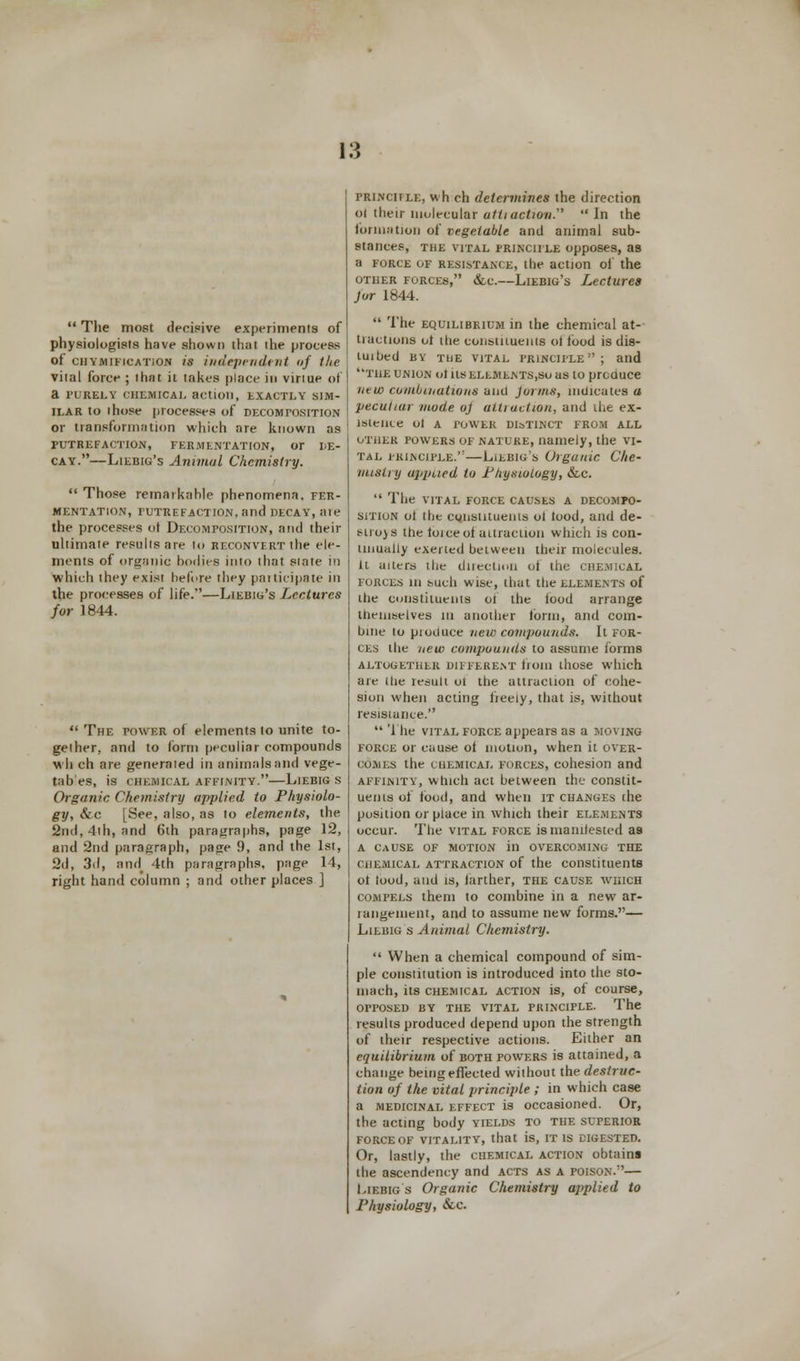  The most decisive experiments of physiologists have shown that the process of cijymification is independent of the vital force ; that it takes place in vinue of a PURELY CHEMICAL action, EXACTLY SIM- ILAR to those processes of decomposition or transformation which are known as PUTREFACTION, FERMENTATION, or LE- cay.—Liebig's Animal Chemistry.  Those remarkahle phenomena, fer- mentation, PUTREFACTION, and DECAY, ale the processes ot Decomposition, and their ultimate results are to reconvert the ele- ments of organic bodies into that state in which they exist before they participate in the processes of life.—Liebig's Lectures for 1844.  The power of elements to unite to- gether, and to form peculiar compounds wh ch are generated in animals and vege- tables, is chemical affinity.—Liebig s Organic Chemistry applied to Physiolo- gy, &c [See, also, as to elements, the 2nd, 4th, and 6th paragraphs, page 12, and 2nd paragraph, page 9, and the 1st, 2d, 3d, and 4th paragraphs, page 14, right hand column ; and other places ] principle, wh eh determines the direction ol their molecular atli action.'' In the formation of vegetable and animal sub- stances, THE VITAL PRINCIPLE Opposes, as a force of resistance, the action of the other forces, &c.—Liebig's Lectures jor 1844.  The equilibrium in the chemical at- tractions ot the constituents ol iood is dis- tuibed by the vital principle ; and THE UNION olHSELEMENTS.SoaS to prCUUCe new combinations and forms, indicates a peculiar mode oj attraction, and the ex- istence ol A POWER DISTINCT FROM ALL other powers of nature, namely, the vi- tal principle.—Liebig's Organic Che~ misLi y upptied to P/iysiology, &,c  The vital force causes a decompo- sition ot the cgtistituents ol Iood, and de- stroys the tbrce of attraction which is con- tinually exerted between their molecules, it alters the direction ol the chemical forces in such wise, that the elements of the constituents ol the Iood arrange themselves in another tbrin, and com- bine to piouuce new compounds. It for- ces the new compounds to assume forms ALTOGETHER DIFFERENT liom those which are (he result ot the attraction of cohe- sion when acting freely, that is, without resistance.  The vital force appears as a moving force or cause of motion, when it over- comes the chemical forces, cohesion and AFFINITY, which act between the constit- uents of iood, and when it changes the position or place in which their elements occur. The vital force is manifested as a cause of motion in overcoming the chemical attraction of the constituents ot tood, and is, farther, the cause which compels them to combine in a new ar- rangement, and to assume new forms.— Lilbig s Animal Chemistry.  When a chemical compound of sim- ple constitution is introduced into the sto- mach, its chemical action is, of course, OPPOSED BY THE VITAL PRINCIPLE. The results produced depend upon the strength of their respective actions. Either an equilibrium of both powers is attained, a change being effected without the destruc- tion of the vital principle ; in which case a medicinal effect is occasioned. Or, the acting body yields to the superior force of vitality, that is, it is digested. Or, lastly, the chemical action obtains the ascendency and acts as a poison.— Liebig s Organic Chemistry applied to Physiology, &d