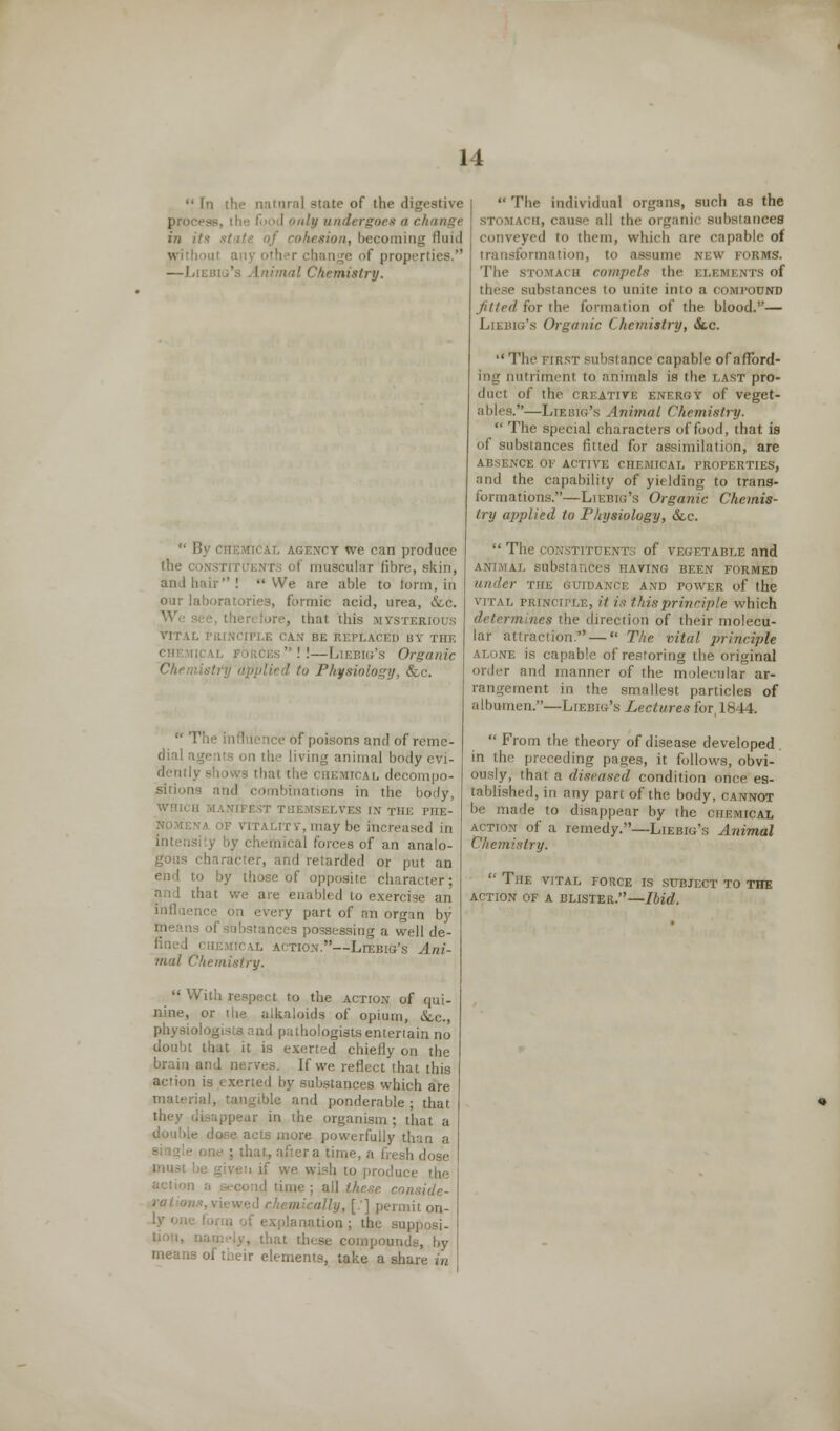  In the natural state of 11 proces <nly undergoes a change in its ■-■/■'' iesion, becoming fluid « ther chan ;e of properties. —LlEB Chemistry.  By chemi CT we can produce the constd muscular fibre, skin, and hair! We are able to form, in our laboratories, formic acid, urea, &c. . thai this VITAL CAN BE REPLACED BY THE !- ' i ig's Organic Chemistry applied to Physiology, <fcc.  The influence of poisons and of reme- dial agents on the living animal body evi- dentl} [cal decompo- sition nbinations in the body, SELVES IN THE I'HE- may be increased in inten meal forces of an analo- gous character, and retarded or put an end to by those of opposite character; and that we are enabled to exen influence on every part of an organ by ! of substances possessing a well de- chemical action.—Liebig's Ani- mal Chemistry.  With respect to the action of qui- nine, or the alkaloids of opium, &.c, physiologists and pathologists entertain no doubt that it is exerted chiefly on the brain and nerves. If we reflect that this action is exerted by substances which are material, tangible and ponderable ; that they disappear in the organism; that a e dose acts more powerfully than a one ; that, aftera time, a fresh dose ve wish to prodii: 'ime ; all th ally, [.] permit on- tion; the supposi- ,, that these compounds, by means of their elements, take a share in  The individual organs, such as the ii, cause all the organic substances ed in them, which are capable of transformation, to assume new forms. The stomach compels the elements of distances to unite into a compound fitted for the formation of the blood.'— Liebig's Organic ( hemistry, &c.  The first substance capable of afford- ing nutriment to animals is the last pro- duet of the creative energy of veget- ables.—Liebig's Animal Chemistry.  The special characters of food, that is of substances fitted for assimilation, are CE OF ACTIVE CHEMICAL PROPERTIES, and the capability of yielding to trans- formations.—Liebig's Organic Chemis- try applied to Physiology, Sec.  The constituents of vegetable and HAVING BEEN FORMED under the guidance and power of the vital principle, it is t his principle which the direction of their molecu- lar attraction. — The vital, principle alone is capable of restoring the original order and manner of the molecular ar- nent in the smallest particles of albumen.—Liebig's Lectures for, 1844.  From the theory of disease developed in the preceding pages, it follows, obvi- ously, that a diseased condition once es- tablished, in any part of the body, cannot be made to disappear by the chemical action of a remedy.—Liebig's Animal Chemistry.  The vital force is subject to the action of a blister.—Ibid.