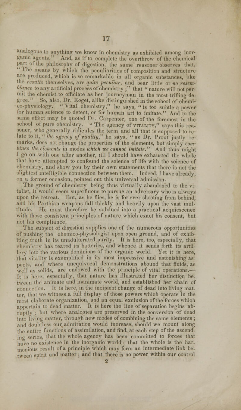 analogous to anything we know in chemistry as exhibited among inor- ganic agents. And, as if to complete the overthrow of the chemical part of the philosophy of digestion, the same reasoner observes that, The means by which the peculiarities of composition and structure are produced, which is so remarkable in all organic substances, like the results themselves, are quite peculiar, and bear little or no resem- blance to any artificial process of chemistry ; that  nature will not per- mit the chemist to officiate as her journeyman in the most trifling de- gree. So, also, Dr. Roget, alike distinguished in the school of chemi- co-physiology. « Vital chemistry, he says,  is too subtle a power for human science to detect, or for human art to imitate. And to the same effect may be quoted Dr. Carpenter, one of the foremost in the school of pure chemistry.  The agency of vitality, says this rea- soner, who generally ridicules the term and all that is supposed to re- late to it,  the agency of vitality  he says, as Dr. Prout justly re- marks, does not change the properties of the elements, but simply com- bines the elements in modes which we cannot imitate.'''' And thus might I go on with one after another, till I should have exhausted the whole that have attempted to confound the science of life with the science of chemistry, and show you by their own statements that there is not the slightest intelligible connection between them. Indeed, 1 have already, on a former occasion, pointed out this universal admission. The ground of chemistry being thus virtually abandoned to the vi- talist, it would seem superfluous to pursue an adversary who is always upon the retreat. But, as he flies, he is for ever shooting from behind, and his Parthian weapons fall thickly and heavily upon the vast mul- titude. He must therefore be subdued into a practical acquiescence with those consistent principles of nature which exact his consent, but not his compliance. The subject of digestion supplies one of the numerous opportunities of pushing the chemico-physiologist upon open ground, and of exhib- iting truth in its unadulterated purity. It is here, too, especially, that chemistry has reared its batteries, and whence it sends forth its artil- lery into the various dominions of the organic world. Yet it is here, that vitality is exemplified in its most impressive and astonishing as- pects, and where unequivocal demonstrations abound that fluids, as well as solids, are endowed with the principle of vital operations.— It is here, especially, that nature has illustrated her distinction be- tween the animate and inanimate world, and established her chain of connection. It is here, in the incipient change of dead into living mat- ter, that we witness a full display of those powers which operate in the most elaborate organization, and an equal exclusion of the forces which appertain to dead matter. It is here the line of separation begins ab- ruptly ; but where analogies are preserved in the conversion of dead into li\ ing matter, through new modes of combining the same elements ; and doubtless our, admiration would increase, should we mount along the entire functions of assimilation, and find, at each step of the ascend- inf series, that the whole agency has been committed to forces that have no existence in the inorganic world ; that the whole is the har- monious result of a principle which may form an intermediate link be- tween spirit and matter; and that there is no power within our control 2