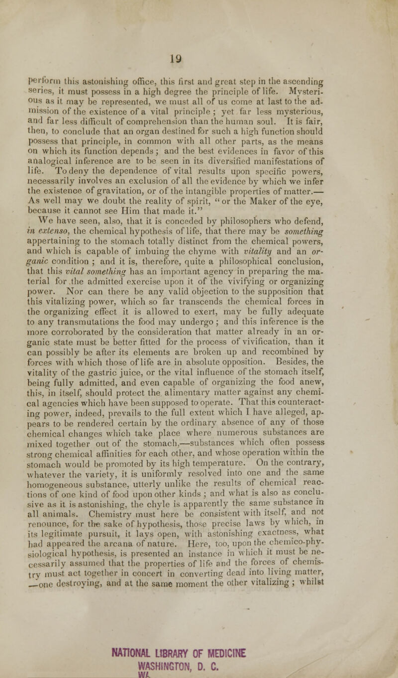 perform this astonishing office, this first and great step in the ascending series, it must possess in a high degree the principle of life. Mysteri- ous as it may be represented, we must all of us come at last to the ad- mission of the existence of a vital principle; yet far less mysterious, and far less difficult of comprehension than the human soul. It is fair, then, to conclude that an organ destined for such a high function should possess that principle, in common with all other parts, as the means on which its function depends; and the best evidences in favor of this analogical inference are to be seen in its diversified manifestations of life. To deny the dependence of vital results upon specific powers, necessarily involves an exclusion of all the evidence by which we infer the existence of gravitation, or of the intangible properties of matter.— As well may we doubt the reality of spirit, or the Maker of the eye, because it cannot see Him that made it. We have seen, also, that it is conceded by philosophers who defend, in extenso, the chemical hypothesis of life, that there may be something appertaining to the stomach totally distinct from the chemical powers, and which is capable of imbuing the chyme with vitality and an or- ganic condition ; and it is, therefore, quite a philosophical conclusion, that this vital something has an important agency in preparing the ma- terial for the admitted exercise upon it of the vivifying or organizing power. Nor can there be any valid objection to the supposition that this vitalizing power, which so far transcends the chemical forces in the organizing effect it is allowed to exert, may be fully adequate to any transmutations the food may undergo; and this inference is the more corroborated by the consideration that matter already in an or- ganic state must be better fitted for the process of vivification, than it can possibly be after its elements are broken up and recombined by forces with which those of life are in absolute opposition. Besides, the vitality of the gastric juice, or the vital influence of the stomach itself, being fully admitted, and even capable of organizing the food anew, this, in itself, should protect the alimentary matter against any chemi- cal agencies which have been supposed to operate. That this counteract- ing power, indeed, prevails to the full extent which I have alleged, ap- pears to be rendered certain by the ordinary absence of any of those chemical changes which take place where numerous substances are mixed together out of the stomach,—substances which often possess strong chemical affinities for each other, and whose operation within the stomach would be promoted by its high temperature. On the contrary, whatever the variety, it is uniformly resolved into one and the same homogeneous substance, utterly unlike the results of chemical reac- tions of one kind of food upon other kinds ; and what is also as conclu- sive as it is astonishing, the chyle is apparently the same substance in all animals. Chemistry must here be consistent with itself, and not renounce, for tire sake of hypothesis, those precise laws by which, in its legitimate pursuit, it lays open, with astonishing exactness, what had appeared the arcana of nature. Here, too, upon the chemico-phy- siological hypothesis, is presented an instance in which it must be ne- cessarily assumed that the properties of life and the forces of chemis- try must act together in concert in converting dead into living matter. -Jone destroying, and at the same moment the other vitalizing ; whilst NATIONAL LIBRARY OF MEDICINE WASHINGTON, D. C.